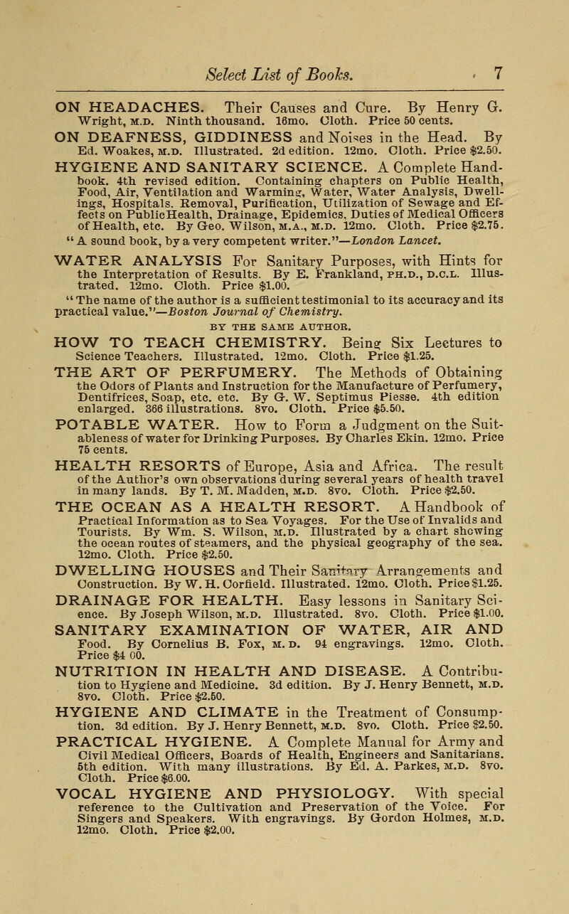 ON HEADACHES. Their Causes and Cure. By Henry G. Wright, M.D. Ninth thousand. 16mo. Uloth. Price 50 cents. ON DEAFNESS, GIDDINESS and Noises in the Head. By Ed. Woakes, M.D. Illustrated. 2d edition. 12ino. Cloth. Price $2.50. HYGIENE AND SANITARY SCIENCE. A Complete Hand- book. 4th revised edition. Containing chapters on Public Health, Food, Air, Ventilation and Warmina:, Water, Water Analysis, Dwell- ings, Hospitals. Removal, Purification, Utilization of Sewage and Ef- fects on PublicHealth, Drainage, Epidemics, Duties of Medical Oflacers of Health, etc. By Geo. Wilson, m.a., m.d. 12mo. Cloth. Price $2.75.  A sound book, by a very competent writer.—London Lancet. WATER ANALYSIS For Sanitary Purposes, with Hints for the Interpretation of Results. By E. Frankland, ph.d,, d.c.l. Illus- trated. 12mo. Cloth. Price $1.00. The name of the author is a suflacient testimonial to its accuracy and its practical value.—Boston Journal of Chemistry. BT THE SAME AUTHOR. HOW TO TEACH CHEMISTRY. Bein? Six Lectures to Science Teachers. Illustrated. 12mo. Cloth. Price $1.25. THE ART OF PERFUMERY. The Methods of Obtaining the Odors of Plants and Instruction for the Manufacture of Perfumery, Dentifrices, Soap, etc. etc. By G-. W. Septimus Piesse. 4th edition enlarged. 366 illustrations. 8vo. Cloth. Price $5.50. POTABLE WATER. How to Form a Judgment on the Suit- ableness of water for Drinking Purposes. By Charles Ekin. 12mo. Price 75 cents. HEALTH RESORTS of Europe, Asia and Africa. The result of the Author's own observations during several years of health travel in many lands. By T. M. Madden, m.d. 8vo. Cloth. Price $2.50. THE OCEAN AS A HEALTH RESORT. A Handbook of Practical Information as to Sea Voyages. For the Use of Invalids and Tourists. By Wm. S. Wilson, m.d. Illustrated by a chart shewing the ocean routes of steamers, and the physical geography of the sea. 12mo. Cloth. Price $2.50. DWELLING HOUSES and Their Sanitary Arrangements and Construction. By W. H. Corfleld. Illustrated. i2aio. Cloth. Price $1.25. DRAINAGE FOR HEALTH. Easy lessons in Sanitary Sci- ence. By Joseph Wilson, m.b. Illustrated. 8vo. Cloth. Price $1.00. SANITARY EXAMINATION OF ^A^ATER, AIR AND Food. By Cornelius B. Fox, m. d. 94 engravings. 12mo. Cloth. Price $4 00. NUTRITION IN HEALTH AND DISEASE. A Contribu- tion to Hygiene and Medicine. 3d edition. By J. Henry Bennett, m.d. 8vo. Cloth. Price $2.50. HYGIENE AND CLIMATE in the Treatment of Consump- tion. 3d edition. By J. Henry Bennett, m.d. 8vo. Cloth. Price $2.50. PRACTICAL HYGIENE. A Complete Manual for Army and Civil Medical Officers, Boards of Health, Engineers and Sanitarians. 5th edition. With many illustrations. By Ed. A. Parkes, m.d. 8vo. Cloth. Price $6.00. VOCAL HYGIENE AND PHYSIOLOGY. With special reference to the Cultivation and Preservation of the Voice. For Singers and Speakers. With engravings. By Gordon Holmes, m.d. 12mo. Cloth. Price $2.00.