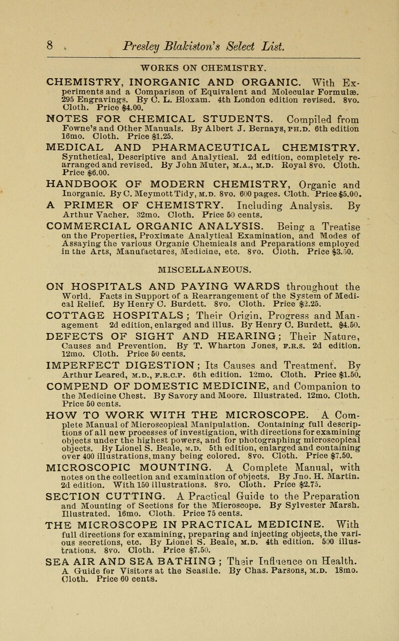 Presley Blalciston's Select List WORKS ON CHEMISTRY. CHEMISTRY, INORGANIC AND ORGANIC. With Ex- periments and a Comparison of Equivalent and Molecular Formulae. 295 Engravings. By O. L. Bloxam. 4th London edition revised. 8vo. Cloth. Price $4.00. NOTES FOR CHEMICAL STUDENTS. Compiled from Fowne's and Other Manuals. By Albert J. Bernays, ph.d. 6th edition 16mo. Cloth. Price $1.25. MEDICAL AND PHARMACEUTICAL CHEMISTRY. Synthetical, Descriptive and Analytical. 2d edition, completely re- arranged and revised. By John Muter, m.a., m.d. Royal 8vo. Cloth. Price $6.00. HANDBOOK OF MODERN CHEMISTRY, Organic and Inorganic. ByC. MeymottTidy, m.d. 8vo. 600 pages. Cloth. Price $5.00. A PRIMER OF CHEMISTRY. Including Analysis. By Arthur Vacher. 32mo. Cloth. Price 50 cents. COMMERCIAL ORGANIC ANALYSIS. Being a Treatise on the Properties, Proximate Analytical Examination, and Modes of Assaying the various Organic Chemicals and Preparations employed in the Arts, Manufactures, Medicine, etc. 8vo. Cloth. Price $3.50. MISCELLANEOUS. ON HOSPITALS AND PAYING WARDS throughout the World. Facts in Support of a Rearrangement of the System of Medi- cal Relief. By Henry O. Burdett. 8vo. Cloth. Price $2.25. COTTAGE HOSPITALS; Their Origin, Progress and Man- agement 2d edition, enlarged and illus. By Henry C. Burdett. $4.50. DEFECTS OF SIGHT AND HEARING; Their Nature, Causes and Prevention. By T. Wharton Jones, f.r.s. 2d edition. 12mo. Cloth. Price 50 cents. IMPERFECT DIGESTION ; Its Causes and Treatment. By Arthur Leared, m.d., r.R.c.p. 6th edition. 12mo, Cloth. Price $1.50. COMPEND OF DOMESTIC MEDICINE, and Companion to the Medicine Chest. By Savory and Moore. Illustrated. 12mo. Cloth. Price 50 cents. HOW TO WORK WITH THE MICROSCOPE. A Com- plete Manual of Microscopical Manipulation. Containing full descrip- tions of all new processes of investigation, with directions for examining objects under the highest powers, and for photographing microscopical objects. By Lionel S. Beale, m.d. 5th edition, enlarged and containing over 400 illustrations, many being colored. 8vo. Cloth. Price $7.50. MICROSCOPIC MOUNTING. A Complete Manual, with notes on the collection and examination of objects. By Jno. H. Martin. 2d edition. With 150 illustrations. 8vo. Cloth. Price $2.75. SECTION CUTTING. A Practical Guide to the Preparation and Mounting of Sections for the Microscope. By Sylvester Marsh. Illustrated. 16mo. Cloth. Price 75 cents. THE MICROSCOPE IN PRACTICAL MEDICINE. With full directions for examining, preparing and injecting objects, the vari- ous secretions, etc. By Lionel S. Beale, m.d. 4th edition. 500 illus- trations. 8vo. Cloth. Price $7.50. SEA AIR AND SEA BATHING ; Thair Influence on Health. A Guide for Visitors at the Seaside. By Chas. Parsons, m.d. 18mo. Cloth. Price 60 cents.