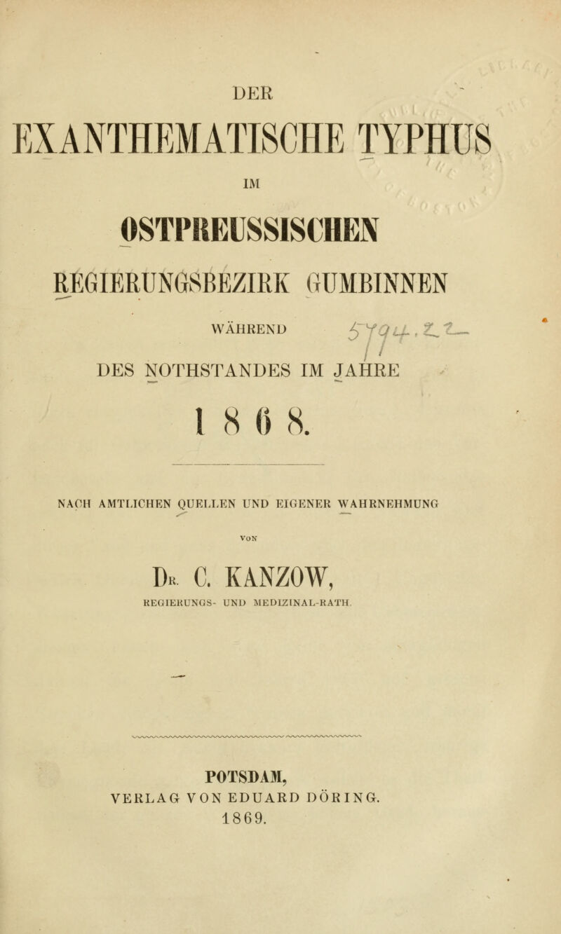 DER EXANTHEMATISCHE TYPHUS IM PSTPREÜSSISCHEN REGIERUNGSBEZIRK GUMBINNEN WÄHRENU ^fQlL.Z^t DES NOTHSTANDES IM JAHRE 18 0 8. NACH AMTLICHEN QUKLLEN UND EIGENER WAHRNEHMUNG Von Dr c. kanzow, KEGIEKUNGS- UND MEDIZINAL-RATH. POTSDAM, VERLAG VON EDUARD DÖRING. 1869.