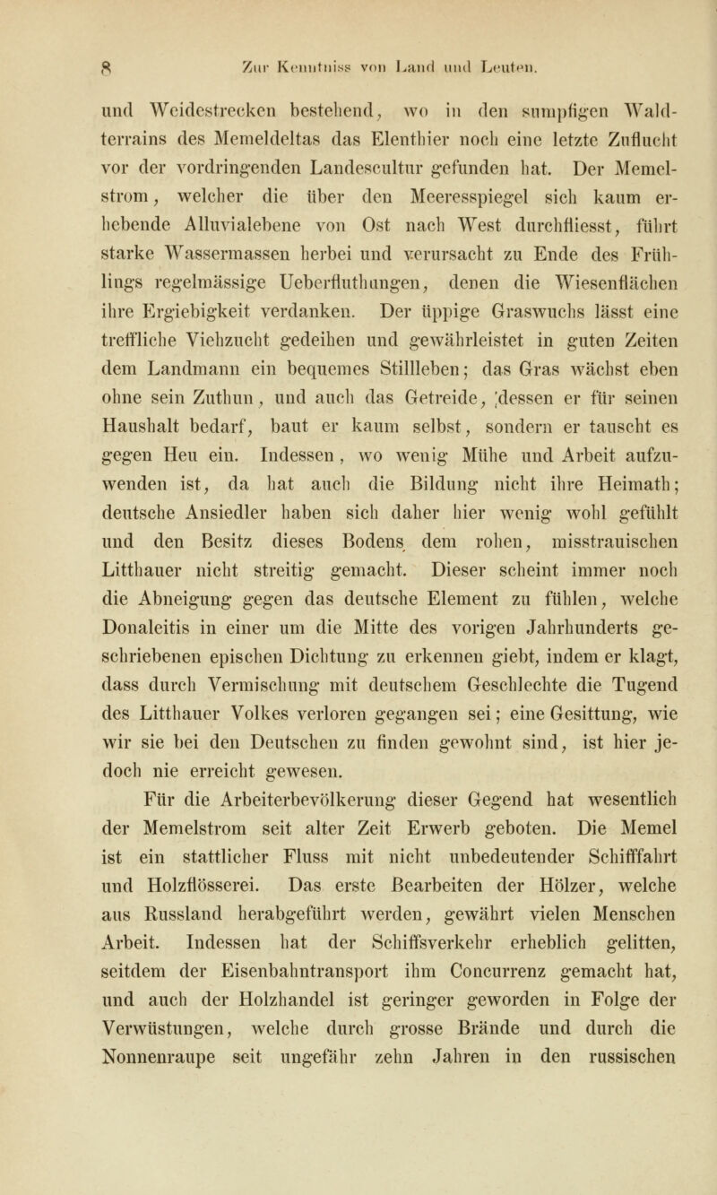 und Weidestrecken bestehend^ wo in den sumpfigen Wald- terrains des Memeldeltas das Elenthier noch eine letzte Zuflucht vor der vordringenden Landescultnr gefunden hat. Der Memel- strom, welcher die über den Meeresspiegel sich kaum er- hebende Alluvialebene von Ost nach West durchfliesst, führt starke Wassermassen herbei und verursacht zu Ende des Früli- lings regelmässige UeberfluthungeU; denen die Wiesenflächen ihre Ergiebigkeit verdanken. Der üppige Graswuchs lässt eine treffliche Viehzucht gedeihen und gewährleistet in guten Zeiten dem Landmann ein bequemes Stillleben; das Gras wächst eben ohne sein Zuthun, und aucli das Getreide ^ !dessen er für seinen Haushalt bedarf, baut er kaum selbst, sondern er tauscht es gegen Heu ein. Indessen , wo wenig Mühe und Arbeit aufzu- wenden ist, da hat aucli die Bildung nicht ihre Heimath; deutsche Ansiedler haben sich daher hier wenig wohl gefühlt und den Besitz dieses Bodens dem rohen, misstrauischen Litthauer nicht streitig gemacht. Dieser scheint immer noch die Abneigung gegen das deutsche Element zu fühlen, welche Donaleitis in einer um die Mitte des vorigen Jahrhunderts ge- schriebenen epischen Dichtung zu erkennen giebt, indem er klagt, dass durch Vermischung mit deutschem Geschlechte die Tugend des Litthauer Volkes verloren gegangen sei; eine Gesittung, wie wir sie bei den Deutschen zu finden gewohnt sind, ist hier je- doch nie erreicht gewesen. Für die Arbeiterbevölkerung dieser Gegend hat wesentlich der Memelstrom seit alter Zeit Erwerb geboten. Die Memel ist ein stattlicher Fluss mit nicht unbedeutender Schififfahrt und Holzflösserei. Das erste Bearbeiten der Hölzer, welche aus Russland herabgeführt werden, gewährt vielen Menschen Arbeit. Indessen hat der Schifl*sverkehr erheblich gelitten, seitdem der Eisenbahntransport ihm Concurrenz gemacht hat, und auch der Holzhandel ist geringer geworden in Folge der Verwüstungen, welche durch grosse Brände und durch die Nonnenraupe seit ungefähr zehn Jahren in den russischen