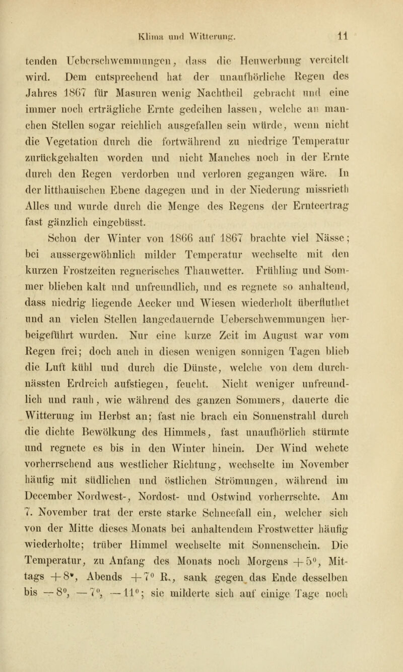 tenden Uebcrschwcmnmngcn ^ dass die Hciiwerbuiig vereitelt wird. Dem entsprechend hat der unaufhörliche Regen des Jahres 18G7 für Masuren wenig- Nachtheil gebraclit und eine immer noch erträgliche Ernte gedeihen lassen, welche an man- chen Stellen sogar reichlich ausgefallen sein würde, wenn nicht die Vegetation durch die fortwährend zu niedrige Temperatur zurückg'chalten worden und nicht Manches noch in der Ernte durch den Regen verdorben und verloren gegangen wäre. In der litthauischen Ebene dagegen und in der Niederung missrieth Alles und wurde durch die Menge des Regens der Ernteertrag fast gänzlich eingebüsst. Schon der Winter von 1866 auf 1867 brachte viel Nässe; bei aussergewöhnlich milder Temperatur wechselte mit den kurzen Frostzeiten regnerisches Thauwetter. Frühling und Som- mer blieben kalt und unfreundlich, und es regnete so anhaltend, dass niedrig liegende Aecker und Wiesen wiederholt überfluthet und an vielen Stellen langedauernde Ueberschwemmungen her- beigeführt wurden. Nur eine kurze Zeit im August war vom Regen frei; doch auch in diesen wenigen sonnigen Tagen blieb die Luft kühl und durch die Dünste, welche von dem durch- nässten Erdreich aufstiegen, feuclit. Nicht weniger unfreund- lich und rauh, wie während des ganzen Sommers, dauerte die Witterung im Herbst an; fast nie brach ein Sonnenstrahl durch die dichte Bewölkung des Himmels, fast unaufhörlich stürmte und regnete es bis in den Winter hinein. Der Wind wehete vorherrschend aus westlicher Richtung, wechselte im November häufig mit südlichen und östlichen Strömungen, während im December Nordwest-, Nordost- und Ostwind vorherrschte. Am 7. November trat der erste starke Schneefall ein, welcher sich von der Mitte dieses Monats bei anhaltendem Frostwetter häufig wiederholte; trüber Himmel wechselte mit Sonnenschein. Die Temperatur, zu Anfang des Monats noch Morgens +5% Mit- tags -f-S*», Abends 4-7^ R., sank gegen das Ende desselben bis — 8^, — ^**; —11*'; sie milderte sich auf einige Tage noch