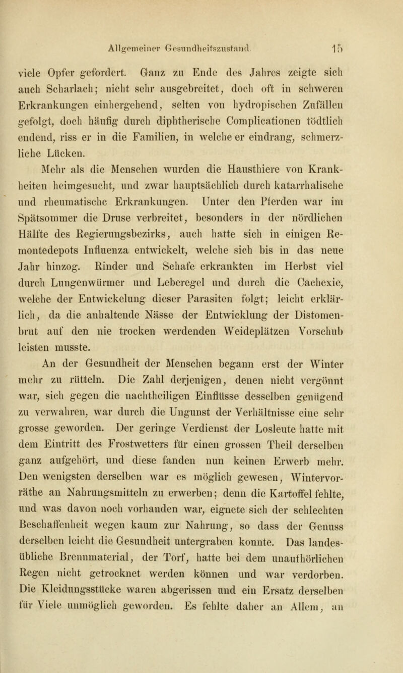 viele Opfer gefordert. Ganz zu Ende des Jahres zeigte sich auch Scharlach; nicht sehr ausgebreitet^ doch oft in schweren Erkrankungen einhergehend; selten von hydropischen Zufällen gefolgt; doch häufig durch diphtherische Complicationcn tödtlich endend; riss er in die Familien, in welche er eindrang, schmerz- liche Lücken. Mehr als die Menschen wurden die Hausthiere von Krank- heiten heimgesucht; und zwar hauptsächlich durch katarrhalische und rheumatische Erkrankungen. Unter den Pferden war im Spätsommer die Druse verbreitet, besonders in der nördlichen Hälfte des Regierungsbezirks, auch hatte sich in einigen Re- montedepots Influenza entwickelt, welche sich bis in das neue Jahr hinzog. Rinder und Schafe erkrankten im Herbst viel durch Lungenwürmer und Leberegel und durch die Cachexie, welche der Entwickelung dieser Parasiten folgt; leicht erklär- lich, da die anhaltende Nässe der Entwicklung der Distomen- brut auf den nie trocken werdenden Weideplätzen Vorschub leisten musste. An der Gesundheit der Menschen begann erst der Winter mehr zu rütteln. Die Zahl derjenigen, denen nicht vergönnt war, sich gegen die nachtheiligen Einflüsse desselben genügend zu verwahren, war durch die Ungunst der Verhältnisse eine sehr grosse geworden. Der geringe Verdienst der Losleute hatte mit dem Eintritt des Frostwetters für einen grossen Theil derselben ganz aufgehört, und diese fanden nun keinen Erwerb mehr. Den wenigsten derselben war es möglich gewesen, Wintervor- räthe an Nahrungsmitteln zu erwerben; denn die Kartoffel fehlte, und was davon noch vorhanden war, eignete sich der schlechten Beschaffenheit wegen kaum zur Nahrung, so dass der Genuss derselben leicht die Gesundheit untergraben konnte. Das landes- übliche Brennmaterial, der Torf, hatte bei dem unaufhörlichen Regen nicht getrocknet werden können und war verdorben. Die Kleidungsstücke waren abgerissen und ein Ersatz derselben für Viele unmöglich geworden. Es fehlte daher an Allem, an