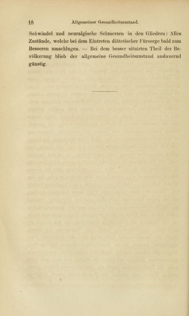 Schwindel und neuralgische Schmerzen in den Gliedern: Alles Zustände^ welche bei dem Eintreten diätetischer Fürsorge bald zum Besseren umschlugen. — Bei dem besser situirten Theil der Be- völkerung blieb der allgemeine Gesundheitszustand andauernd gUnstig. I