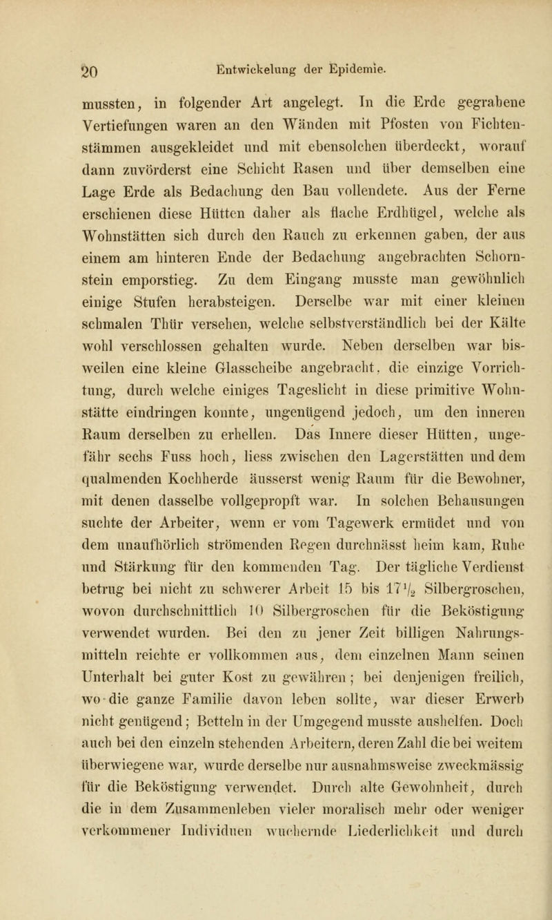 mussteii; in folgender Art angelegt. In die Erde gegrabene Vertiefungen waren an den Wänden mit Pfosten von Ficbten- stämmen ausgekleidet und mit ebensolchen überdeckt ^ worauf dann zAivörderst eine Schicht Rasen und über demselben eine Lage Erde als Bedachung den Bau vollendete. Aus der Ferne erschienen diese Hütten daher als flache Erdhügel ^ welche als Wohnstätten sich durch den Rauch zu erkennen gaben^ der aus einem am hinteren Ende der Bedachung angebrachten Schorn- stein emporstieg. Zu dem Eingang musste man gewöhnlich einige Stufen herabsteigen. Derselbe war mit einer kleinen schmalen Thür versehen^ welche selbstverständlich bei der Kälte wohl verschlossen gehalten wurde. Neben derselben war bis- weilen eine kleine Glasscheibe angebracht, die einzige Vorrich- tung; durch welche einiges Tageslicht in diese primitive Wohn- stätte eindringen konnte, ungenügend jedoch, um den inneren Raum derselben zu erhellen. Das Innere dieser Hütten, unge- fähr sechs Fuss hoch, Hess zwischen den Lagerstätten und dem qualmenden Kochherde äusserst wenig Raum für die Bewohner, mit denen dasselbe vollgepropft war. In solchen Behausungen suchte der Arbeiter, wenn er vom Tagewerk ermüdet und von dem unaufhörlich strömenden Regen durchnässt lieim kam, Ruhe und Stärkung für den kommenden Tag. Der tägliche Verdienst betrug bei nicht zu schwerer Arbeit 15 bis 17V2 Silbergroschen, wovon durchschnittlich 10 Silbergroschen für die Beköstigung verwendet wurden. Bei den zu jener Zeit billigen Nahrungs- mitteln reichte er vollkommen aus, dem einzelnen Mann seinen Unterhalt bei guter Kost zu gewähren ; bei denjenigen freilich, wo die ganze Familie davon leben sollte, war dieser Erwerb nicht genügend; Betteln in der Umgegend musste auslielfen. Doch auch bei den einzeln stehenden Arbeitern, deren Zahl die bei weitem überwiegene war, wurde derselbe nur ausnahmsweise zweckmässig für die Beköstigung verwendet. Dnrcli alte Gewohnheit, durch die in dem Zusammenleben vieler moralisch mehr oder weniger verkommener Individuen wuchernde Liederlichkeit und durch