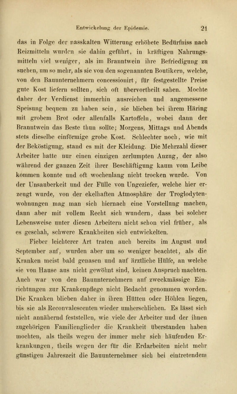 das in Folge der nasskalten Witterung erliöhete Bedtirfniss nach Reizmitteln wurden sie dahin geführt, in kräftigen Nahrungs- mitteln viel weniger, als im Branntwein ilire Befriedigung zu suchen, um so mehr, als sie von den sogenannten Boutikern, welche, von den Bauunternehmern concessionirt, für festgestellte Preise gute Kost liefern sollten, sich oft tibervortheilt sahen. Mochte daher der Verdienst immerhin ausreichen und angemessene Speisung bequem zu haben sein, sie blieben bei ihrem Häring mit grobem Brot oder allenfalls Kartoffeln, wobei dann der Branntwein das Beste thun sollte; Morgens, Mittags und Abends stets dieselbe einförmige grobe Kost. Schlechter noch, wie mit der Beköstigung, stand es mit der Kleidung. Die Mehrzahl dieser Arbeiter hatte nur einen einzigen zerlumpten Anzug, der also während der ganzen Zeit ihrer Beschäftigung kaum vom Leibe kommen konnte und oft wochenlang nicht trocken wurde. Von der Unsauberkeit und der Fülle von Ungeziefer, welche hier er- zeugt wurde, von der ekelhaften Atmosphäre der Troglodyten- wohnungen mag man sich hiernach eine Vorstellung machen, dann aber mit vollem Recht sich wundern, dass bei solcher Lebensweise unter diesen Arbeitern nicht schon viel früher, als es geschah, schwere Krankheiten sich entwickelten. Fieber leichterer Art traten auch bereits im August und September auf, wurden aber um so weniger beachtet, als die Kranken meist bald genasen und auf ärztliche Hülfe, an welche sie von Hause aus nicht gewöhnt sind, keinen Anspruch machten. Auch war von den Bauunternehmern auf zweckmässige Ein- richtungen zur Krankenpflege nicht Bedacht genommen worden. Die Kranken blieben daher in ihren Hütten oder Höhlen liegen, bis sie als Reconvalescenten wieder umherschlichen. Es lässt sich nicht annähernd feststellen, wie viele der Arbeiter und der ihnen zugehörigen Familienglieder die Krankheit überstanden haben mochten, als theils wegen der immer mehr sich häufenden Er- krankungen, theils wegen der für die Erdarbeiten nicht mehr günstigen Jahreszeit die Bauunternehmer sich bei eintretendem.