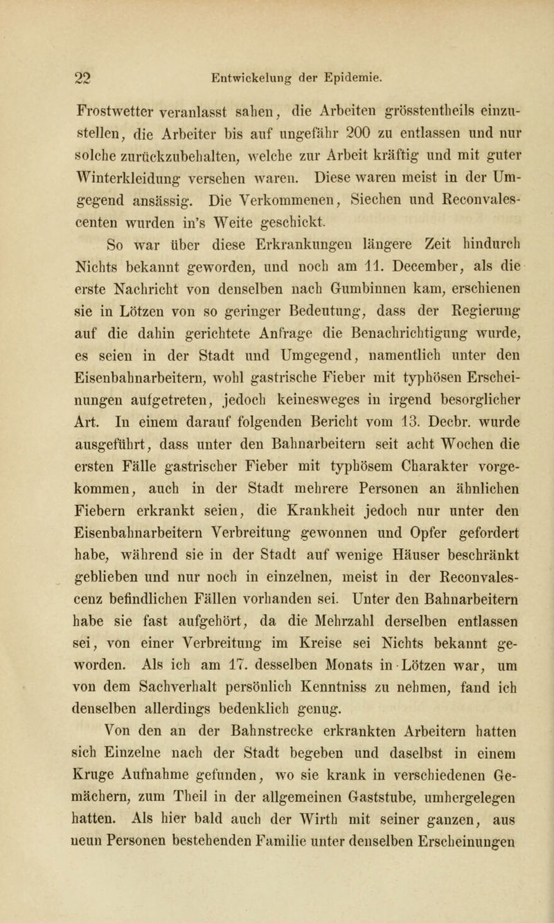 Frostwetter veranlasst sahen, die Arbeiten grösstentheils einzu- stellen; die Arbeiter bis auf ung-efäbr 200 zu entlassen und nur solche zurückzubehalten, welche zur Arbeit kräftig und mit guter Winterkleidung versehen waren. Diese waren meist in der Um- gegend ansässig. Die Verkommenen, Siechen und Reconvales- centen wurden in's Weite geschickt. So war über diese Erkrankungen längere Zeit hindurch Nichts bekannt geworden, und noch am 11. December, als die erste Nachricht von denselben nach Gumbinnen kam, erschienen sie in Lötzen von so geringer Bedeutung, dass der Regierung auf die dahin gerichtete Anfrage die Benachrichtigung wurde, es seien in der Stadt und Umgegend, namentlich unter den Eisenbahnarbeitern, wohl gastrische Fieber mit typhösen Erschei- nungen aufgetreten, jedoch keinesweges in irgend besorglicher Art. In einem darauf folgenden Bericht vom 13. Decbr. wurde ausgeführt, dass unter den Bahnarbeitern seit acht Wochen die ersten Fälle gastrischer Fieber mit typhösem Charakter vorge- kommen, auch in der Stadt mehrere Personen an ähnlichen Fiebern erkrankt seien, die Krankheit jedoch nur unter den Eisenbahnarbeitern Verbreitung gewonnen und Opfer gefordert habe, während sie in der Stadt auf wenige Häuser beschränkt geblieben und nur noch in einzelnen, meist in der Reconvales- cenz befindlichen Fällen vorhanden sei. Unter den Bahnarbeitern habe sie fast aufgehört, da die Mehrzahl derselben entlassen sei, von einer Verbreitung im Kreise sei Nichts bekannt ge- worden. Als ich am 17. desselben Monats in Lötzen war, um von dem Sachverhalt persönlich Kenntniss zu nehmen, fand ich denselben allerdings bedenklich genug. Von den an der Bahnstrecke erkrankten Arbeitern hatten sich Einzelne nach der Stadt begeben und daselbst in einem Kruge Aufnahme gefunden, wo sie krank in verschiedenen Ge- mächern, zum Theil in der allgemeinen Gaststube, umhergelegen hatten. Als hier bald auch der Wirth mit seiner ganzen, aus neun Personen bestehenden Familie unter denselben Erscheinungen