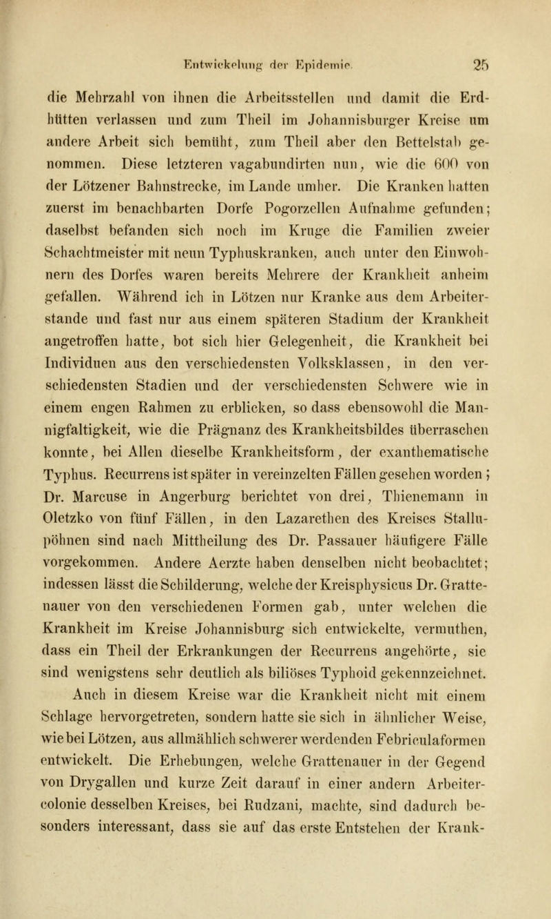 die Mehrzahl von ihnen die Arbeitsstellen und damit die Erd- hütten verlassen und zum Theil im Johannisburger Kreise um andere Arbeit sich bemüht, zum Theil aber den Bettelstal) ge- nommen. Diese letzteren vagabundirten nun^ wie die 600 von der Lötzener Bahnstrecke^ im Lande umher. Die Kranken hatten zuerst im benachbarten Dorfe Pogorzellen Aufnahme gefunden; daselbst befanden sich noch im Kruge die Familien zweier Schachtmeister mit neun Typhuskranken^ auch unter den Einwoh- nern des Dorfes waren bereits Mehrere der Krankheit anheim gefallen. Während ich in Lötzen nur Kranke aus dem Arbeiter- stande und fast nur aus einem späteren Stadium der Krankheit angetroffen hatte^ bot sich hier Gelegenheit, die Krankheit bei Individuen aus den verschiedensten Volksklassen, in den ver- schiedensten Stadien und der verschiedensten Schwere wie in einem engen Rahmen zu erblicken, so dass ebensowohl die Man- nigfaltigkeit, wie die Prägnanz des Krankheitsbildes überraschen konnte, bei Allen dieselbe Krankheitsform, der exanthematische Typhus. Recurrens ist später in vereinzelten Fällen gesehen worden ; Dr. Marcuse in Angerburg berichtet von drei, Thienemann in Oletzko von fünf Fällen, in den Lazarethen des Kreises Stallu- pöhnen sind nach Mittheilung des Dr. Passauer häufigere Fälle vorgekommen. Andere Aerzte haben denselben nicht beobachtet ; indessen lässt die Schilderung, welche der Kreisphysicus Dr. Gratte- nauer von den verschiedenen Formen gab, unter welchen die Krankheit im Kreise Johannisburg sich entwickelte, vermuthen, dass ein Theil der Erkrankungen der Recurrens angehörte, sie sind wenigstens sehr deutlich als biliöses Typhoid gekennzeichnet. Auch in diesem Kreise war die Krankheit nicht mit einem Schlage hervorgetreten, sondern hatte sie sich in älmlicher Weise, wie bei Lötzen, aus allmählich schwerer werdenden Febriculaformen entwickelt. Die Erhebungen, welche Grattenauer in der Gegend von Drygallen und kurze Zeit darauf in einer andern Arbeiter- colonie desselben Kreises, bei Rudzani, machte, sind dadurch be- sonders interessant, dass sie auf das erste Entstehen der Krank-