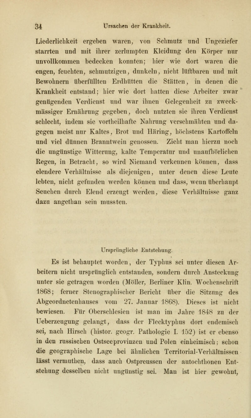 Liederlichkeit ergeben waren^ von Schmutz und Ungeziefer starrten und mit ihrer zerlumpten Kleidung den Körper nur unvollkommen bedecken konnten; hier wie dort waren die engen, feuchten, schmutzigen, dunkeln, nicht lüftbaren und mit Bewohnern überfüllten Erdhütten die Stätten, in denen die Krankheit entstand; hier wie dort hatten diese Arbeiter zwar genügenden Verdienst und war ihnen Gelegenheit zu zweck- mässiger Ernährung gegeben, doch nutzten sie ihren Verdienst schlecht, indem sie vortheilhafte Nahrung verschmähten und da- gegen meist nur Kaltes, Brot und Häring, höchstens Kartoffeln und viel dünnen Branntwein genossen. Zieht man hierzu noch die ungünstige Witterung, kalte Temperatur und unaufhörliclien Regen, in Betracht, so wird Niemand verkennen können, dass elendere Verhältnisse als diejenigen, unter denen diese Leute lebten, nicht gefunden werden können und dass, wenn überhaupt Seuchen durch Elend erzeugt werden, diese Verhältnisse ganz dazu angethan sein mussten. Ursprünghche Entstehung. Es ist behauptet worden, der Typhus sei unter diesen Ar- beitern nicht ursprünglich entstanden, sondern durch Ansteckung- unter sie getragen worden (Möller, Berliner Klin. Wochenschrift 1868; ferner Stenograpliischer Bericht über die Sitzung des Abgeordnetenhauses vom 27. Januar 1868). Dieses ist nicht bewiesen. Für Oberschlesien ist man im Jahre 1848 zu der Ueberzeugung gelangt, dass der Flecktyphus dort endemisch sei, nach Hirsch (histor. geogr. Pathologie L 152) ist er ebenso in den russischen Ostsee pro vinzen und Polen einheimisch; schon die geographische Lage bei ähnlichen Territorial-Verliältnissen lässt vermuthen, dass auch Ostpreussen der autochthonen Ent- stehung desselben nicht ungünstig sei. Man ist hier gewohnt,