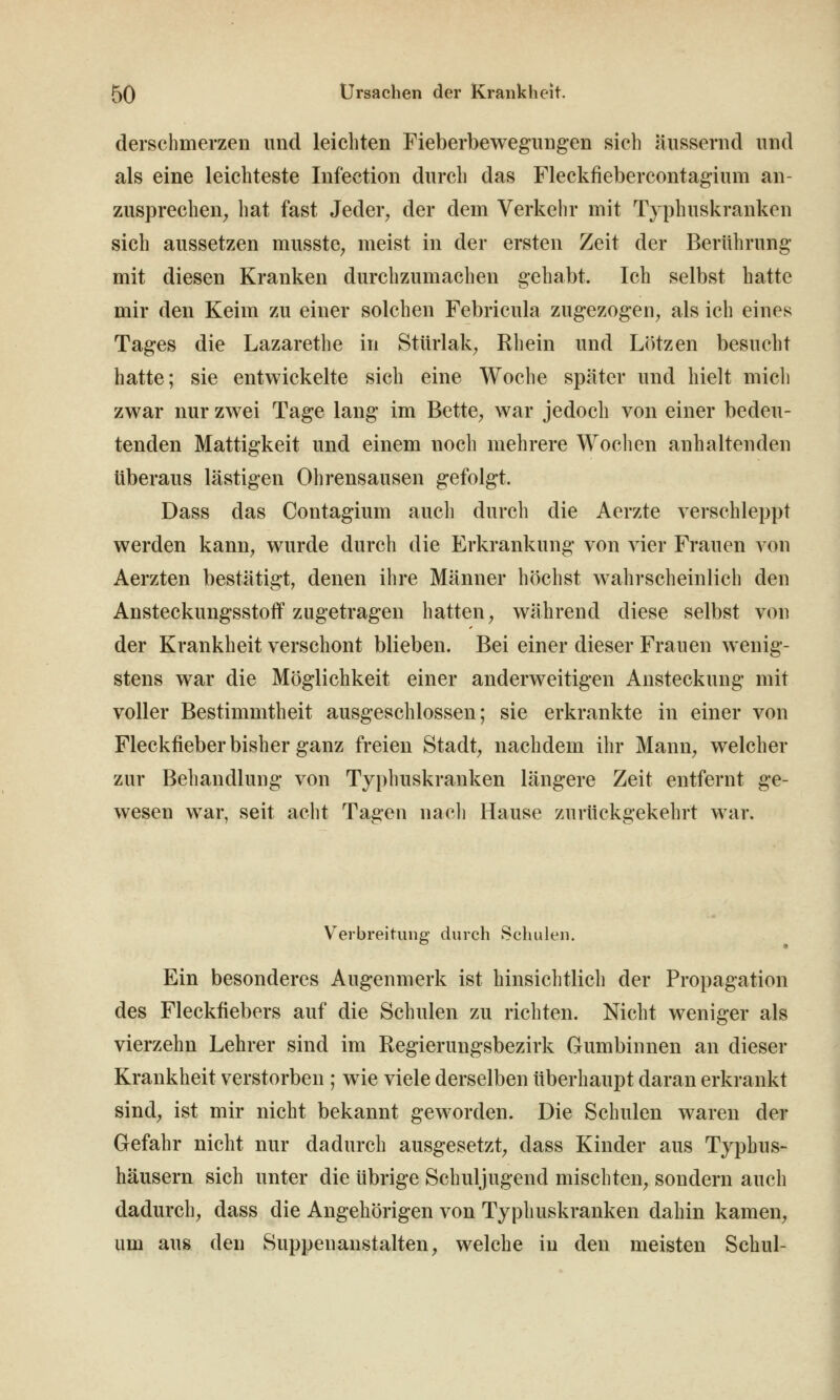 derschmerzen und leichten Fieberbewegungen sich äussernd und als eine leichteste Infection durch das Fleckfiebercontagium an- zusprechen^ hat fast Jeder, der dem Verkehr mit Typhuskranken sich aussetzen musste, meist in der ersten Zeit der Berührung mit diesen Kranken durchzumachen gehabt. Ich selbst hatte mir den Keim zu einer solchen Febricula zugezogen, als ich eines Tages die Lazarethe in Stürlak, Rhein und Lötzen besucht hatte; sie entwickelte sich eine Woche später und hielt mich zwar nur zwei Tage lang im Bette, war jedoch von einer bedeu- tenden Mattigkeit und einem noch mehrere Woclien anhaltenden Überaus lästigen Ohrensausen gefolgt. Dass das Contagium auch durch die Aerzte verschleppt werden kann, wurde durch die Erkrankung von vier Frauen von Aerzten bestätigt, denen ihre Männer höchst wahrscheinlich den Ansteckungsstoflf zugetragen hatten, während diese selbst von der Krankheit verschont blieben. Bei einer dieser Frauen wenig- stens war die Möglichkeit einer anderweitigen Ansteckung mit voller Bestimmtheit ausgeschlossen; sie erkrankte in einer von Fleckfieber bisher ganz freien Stadt, nachdem ihr Mann, welcher zur Behandlung von Typhuskranken längere Zeit entfernt ge- wesen war, seit acht Tagen nacli Hause zurückgekehrt war. Verbreitung durch Schulen. Ein besonderes Augenmerk ist hinsichtlich der Propagation des Fleckfiebers auf die Schulen zu richten. Nicht weniger als vierzehn Lehrer sind im Regierungsbezirk Gumbinnen an dieser Krankheit verstorben ; wie viele derselben überhaupt daran erkrankt sind, ist mir nicht bekannt geworden. Die Schulen waren der Gefahr nicht nur dadurch ausgesetzt, dass Kinder aus Typhus- häusern sich unter die übrige Schuljugend mischten, sondern auch dadurch, dass die Angehörigen von Typhuskranken dahin kamen, um aus den Suppenanstalten, welche in den meisten Schul-