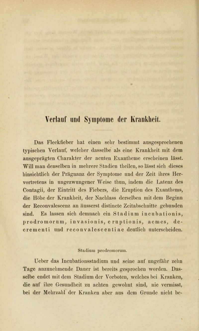 Verlauf und Symptome der Krankheit. Das Fleckfieber hat einen sehr bestimmt ausgesprochenen typischen Verlauf, welcher dasselbe als eine Krankheit mit dem ausgeprägten Charakter der acuten Exantheme erscheinen lässt. Will man denselben in mehrere Stadien theilen^ so lässt sich dieses hinsichtlich der Prägnanz der Symptome und der Zeit ihres Her- vortretens in ungezwungener Weise thun^ indem die Latenz des Contagii; der Eintritt des Fiebers^ die Eruption des Exanthems, die Höhe der Krankheit, der Nachlass derselben mit dem Beginn der Reconvalescenz an äusserst distincte Zeitabschnitte gebunden sind. Es lassen sich demnach ein Stadium incubationis, prodromorum, invasionis, e ruptionis, acmes, de- crementi und reconvalescentiae deutlich unterscheiden. Stadium prodromorum. Ueber das Incubationsstadium und seine auf ungefähr zehn Tage anzunehmende Dauer ist bereits gesprochen worden. Das- selbe endet mit dem Stadium der Vorboten, welches bei Kranken, die auf ihre Gesundheit zu achten gewohnt sind, nie vermisst, bei der Mehrzahl der Kranken aber aus dem Grunde nicht be-