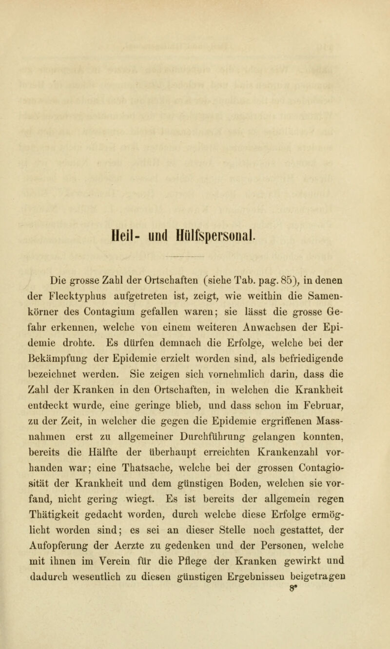 Heil- und Hülfspersoiial. Die grosse Zahl der Ortschaften (siehe Tab. pag. 85); in denen der Flecktyphus aufgetreten ist; zeigt, wie weithin die Samen- körner des Contagium gefallen waren; sie lässt die grosse Ge- fahr erkennen, welche von einem weiteren Anwachsen der Epi- demie drohte. Es dürfen demnach die Erfolge, welche bei der Bekämpfung der Epidemie erzielt worden sind, als befriedigende bezeichnet werden. Sie zeigen sich vornehmlich darin, dass die Zahl der Kranken in den Ortschaften, in welchen die Krankheit entdeckt wurde, eine geringe blieb, und dass schon im Februar, zu der Zeit, in welcher die gegen die Epidemie ergriffenen Mass- nahmen erst zu allgemeiner Durchführung gelangen konnten, bereits die Hälfte der überhaupt erreichten Krankenzahl vor- handen war; eine Thatsache, welche bei der grossen Contagio- sität der Krankheit und dem günstigen Boden, welchen sie vor- fand, nicht gering wiegt. Es ist bereits der allgemein regen Thätigkeit gedacht worden, durch welche diese Erfolge ermög- licht worden sind; es sei an dieser Stelle noch gestattet, der Aufopferung der Aerzte zu gedenken und der Personen, welche mit ihnen im Verein für die Pflege der Kranken gewirkt und dadurch wesentlich zu diesen günstigen Ergebnissen beigetragen 9*