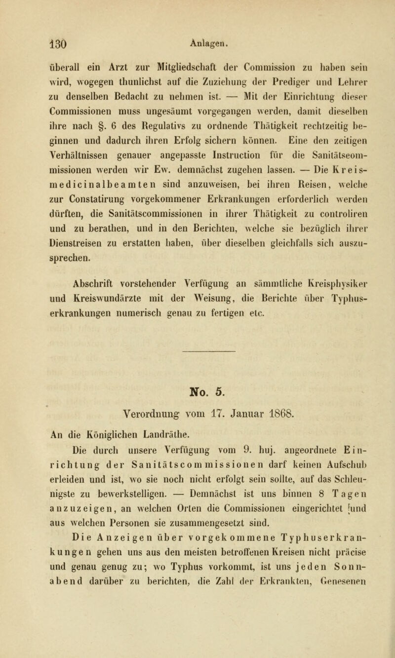 überall ein Arzt zur Mitgliedschaft der Conimission zu haben sein wird, wogegen thunlichst auf die Zuziehung der Prediger und Lehrer zu denselben Bedacht zu nehmen ist. — Mit der Einrichtung dieser Commissionen muss ungesäumt vorgegangen werden, damit dieselben ihre nach §. 6 des Regulativs zu ordnende Thätigkeit rechtzeitig be- ginnen und dadurch ihren Erfolg sichern können. Eine den zeitigen Verhältnissen genauer angepasste Instruction für die Sanilätseom- missionen werden wir Ew. demnächst zugehen lassen. —Die Kreis- medicinalbeamten sind anzuweisen, bei ihren Reisen, welche zur Constatirung vorgekommener Erkrankungen erforderlich werden dürften, die Sanitätscommissionen in ihrer Thätigkeit zu controliren und zu berathen, und in den Berichten, welche sie bezüglich ihrer Dienstreisen zu erstatten haben, über dieselben gleichfalls sich auszu- sprechen. Abschrift vorstehender Verfügung an sämmtliche Kreisphysiker und Kreiswundärzte mit der Weisung, die Berichte über Typhus- erkrankungen numerisch genau zu fertigen etc. No, 5. Verordnung vom 17. Januar 1868. An die Königlichen Landräthe. Die durch unsere Verfügung vom 9. huj. angeordnete Ein- richtung der Sanitätscommissionen darf keinen Aufschub erleiden und ist, wo sie noch nicht erfolgt sein sollte, auf das Schleu- nigste zu bewerkstelligen. — Demnächst ist uns binnen 8 Tagen anzuzeigen, an welchen Orten die Commissionen eingerichtet [und aus welchen Personen sie zusammengesetzt sind. Die Anzeigen über vorgekommene Typhuserkran- kungen gehen uns aus den meisten betroffenen Kreisen nicht präcise und genau genug zu; wo Typhus vorkommt, ist uns jeden Sonn- abend darüber zu berichten, die Zahl der Erkrankten, Genesenen