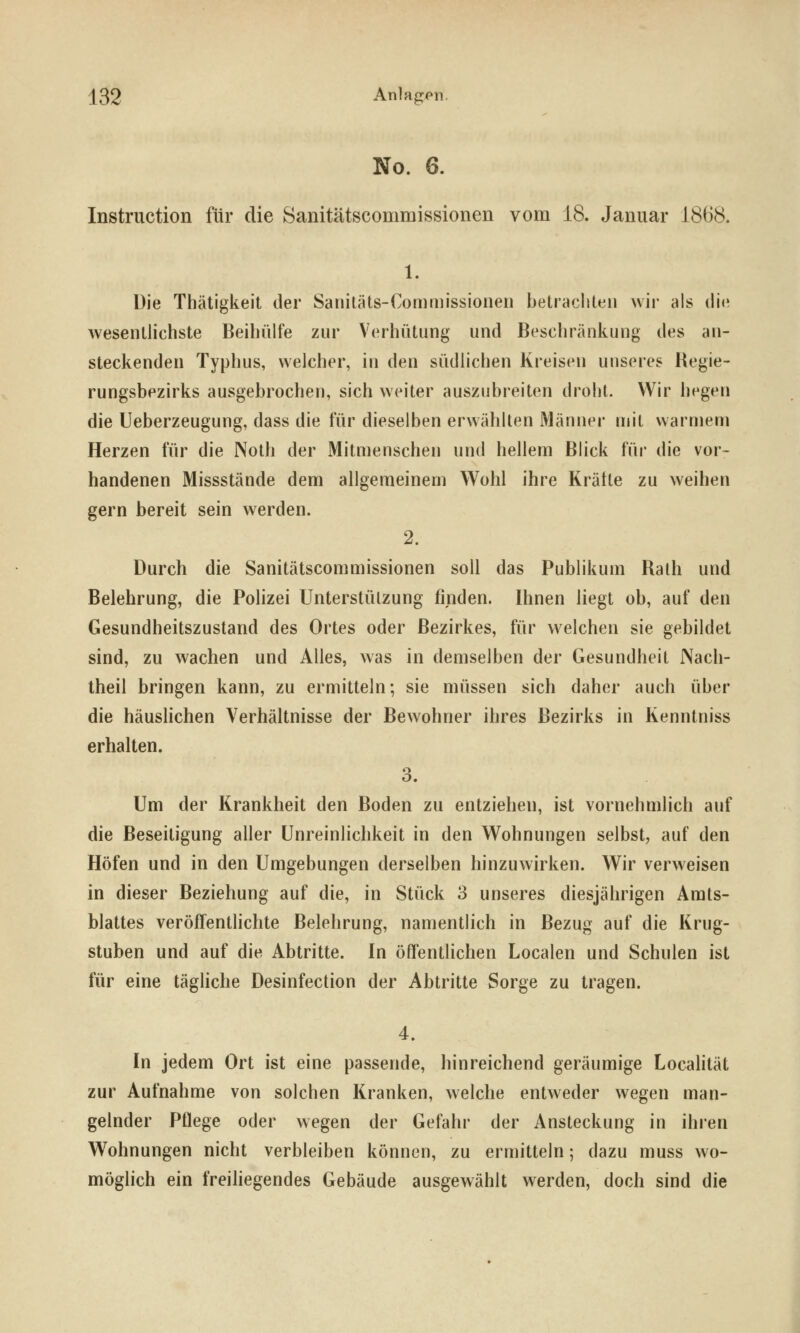 No. 6. Instruction für die Sanitätscommissionen vom 18. Januar 1868. 1. Die Thätigkeil der Sanitäts-Comniissionen betrachten wir als tli(^ wesentlichste BeihiUfe zur Verhütung und Beschränkung des an- steckenden Typhus, welcher, in den südlichen Kreisen unseres Regie- rungsbezirks ausgebrochen, sich weiter auszubreiten droht. Wir hegen die Ueberzeugung, dass die für dieselben erwählten Männer mit warmem Herzen für die Noth der Mitmenschen und hellem Blick für die vor- handenen Missstände dem allgemeinem Wohl ihre Kräfte zu weihen gern bereit sein werden. 2. Durch die Sanitätscommissionen soll das Publikum Rath und Belehrung, die Polizei Unterstützung finden. Ihnen liegt ob, auf den Gesundheitszustand des Ortes oder Bezirkes, für w^elchen sie gebildet sind, zu wachen und Alles, was in demselben der Gesundheit Nach- theil bringen kann, zu ermitteln; sie müssen sich daher auch über die häuslichen Verhältnisse der Bewohner ihres Bezirks in Kenntniss erhalten. 3. Um der Krankheit den Boden zu entziehen, ist vornehmlich auf die Beseitigung aller Unreinlichkeit in den Wohnungen selbst, auf den Höfen und in den Umgebungen derselben hinzuwirken. Wir verweisen in dieser Beziehung auf die, in Stück 3 unseres diesjährigen Amts- blattes veröffentHchte Belehrung, namentlich in Bezug auf die Krug- stuben und auf die Abtritte. In öffenthchen Localen und Schulen ist für eine tägliche Desinfection der Abtritte Sorge zu tragen. 4. In jedem Ort ist eine passende, hinreichend geräumige Localität zur Aufnahme von solchen Kranken, welche entweder wegen man- gelnder Pflege oder wegen der Gefahr der Ansteckung in ihren Wohnungen nicht verbleiben können, zu ermitteln; dazu muss wo- möglich ein freiliegendes Gebäude ausgewählt werden, doch sind die