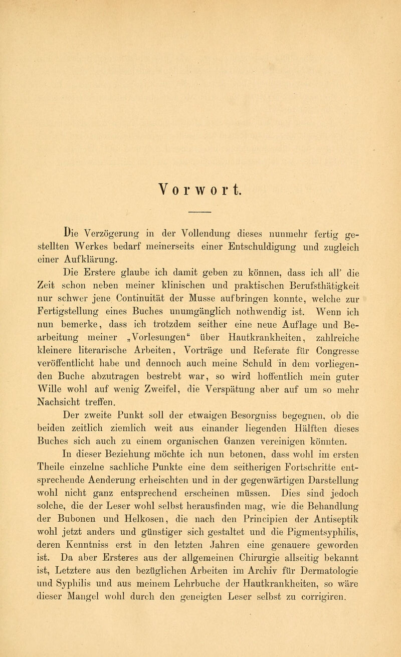 Vorwort. Die Verzögerung in der Vollendung dieses nunmehr fertig ge- stellten Werkes bedarf meinerseits einer Entschuldigung und zugleich einer Aufklärung. Die Erstere glaube ich damit geben zu können, dass ich all' die Zeit schon neben meiner klinischen und praktischen Berufsthätigkeit nur schwer jene Continuität der Müsse aufbringen konnte, welche zur Fertigstellung eines Buches unumgänglich nothwendig ist. Wenn ich nun bemerke, dass ich trotzdem seither eine neue Auflage und Be- arbeitung meiner „Vorlesungen über Hautkrankheiten, zahlreiche kleinere literarische Arbeiten, Vorträge und Referate für Congresse veröffentlicht habe und dennoch auch meine Schuld in dem vorlieofen- den Buche abzutragen bestrebt war, so wird hoffentlich mein guter Wille wohl auf wenig Zweifel, die Verspätung aber auf um so mehr Nachsicht treffen. Der zweite Punkt soll der etwaigen Besorgniss begegnen, ob die beiden zeitlich ziemlich weit aus einander liegenden Hälften dieses Buches sich auch zu einem organischen Ganzen vereinigen könnten. In dieser Beziehung möchte ich nun betonen, dass wohl im ersten Theile einzelne sachliche Punkte eine dem seitherigen Fortschritte ent- sprechende Aenderung erheischten und in der gegenwärtigen Darstellung wohl nicht ganz entsprechend erscheinen müssen. Dies sind jedoch solche, die der Leser wohl selbst herausfinden mag, wie die Behandlung der Bubonen und Helkosen, die nach den Principien der Antiseptik wohl jetzt anders und günstiger sich gestaltet und die Pigmentsyphilis, deren Kenntniss erst in den letzten Jahren eine genauere geworden ist. Da aber Ersteres aus der allgemeinen Chirurgie allseitig bekannt ist. Letztere aus den bezüglichen Arbeiten im Archiv für Dermatologie und Syphilis und aus meinem Lehrbuche der Hautkrankheiten, so wäre dieser Mangel wohl durch den geneigten Leser selbst zu corrigiren.