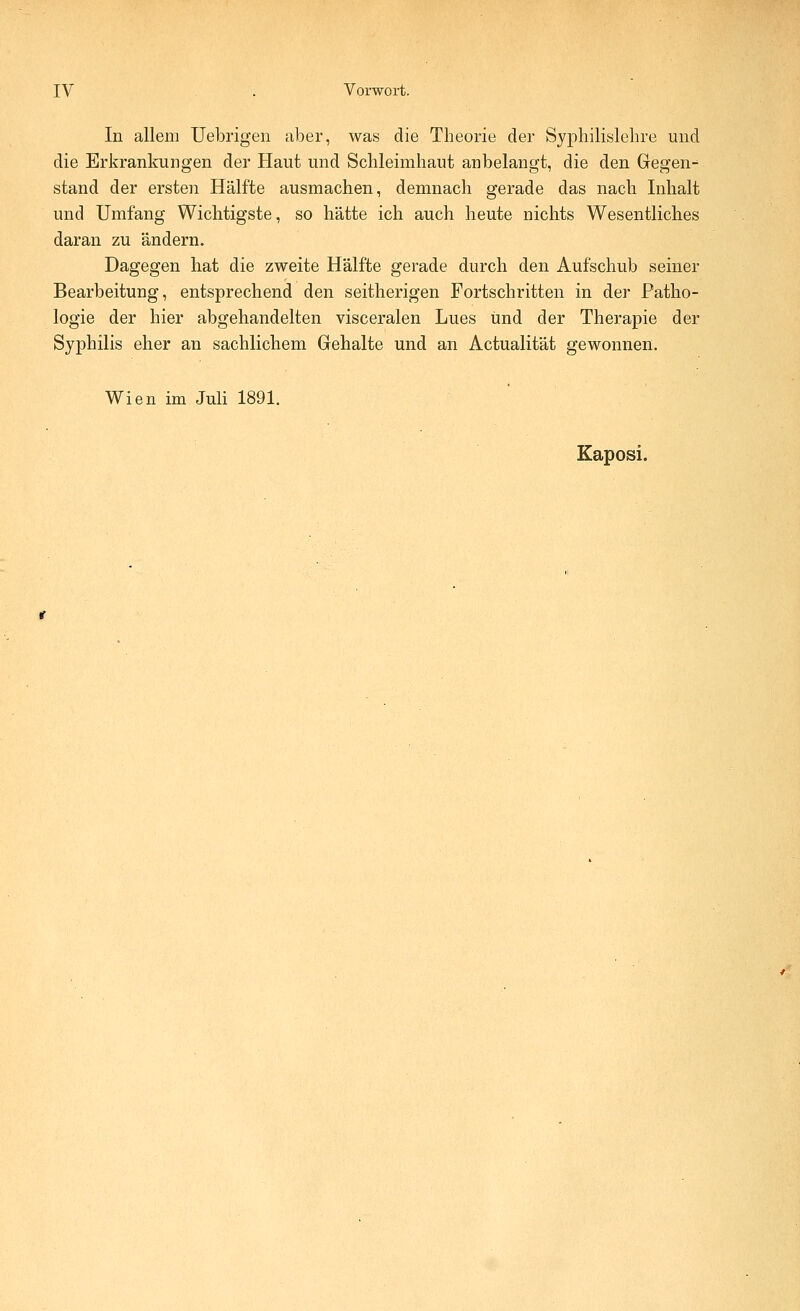 In allem Uebrigen aber, was die Theorie der Syphilislebre und die Erkrankungen der Haut und Schleimhaut anbelangt, die den Gegen- stand der ersten Hälfte ausmachen, demnach gerade das nach Inhalt und Umfang Wichtigste, so hätte ich auch heute nichts Wesentliches daran zu ändern. Dagegen hat die zweite Hälfte gerade durch den Aufschub seiner Bearbeitung, entsprechend den seitherigen Fortschritten in der Patho- logie der hier abgehandelten visceralen Lues und der Therapie der Syphilis eher an sachlichem Gehalte und an Actualität gewonnen. Wien im Juli 1891. Kaposi.