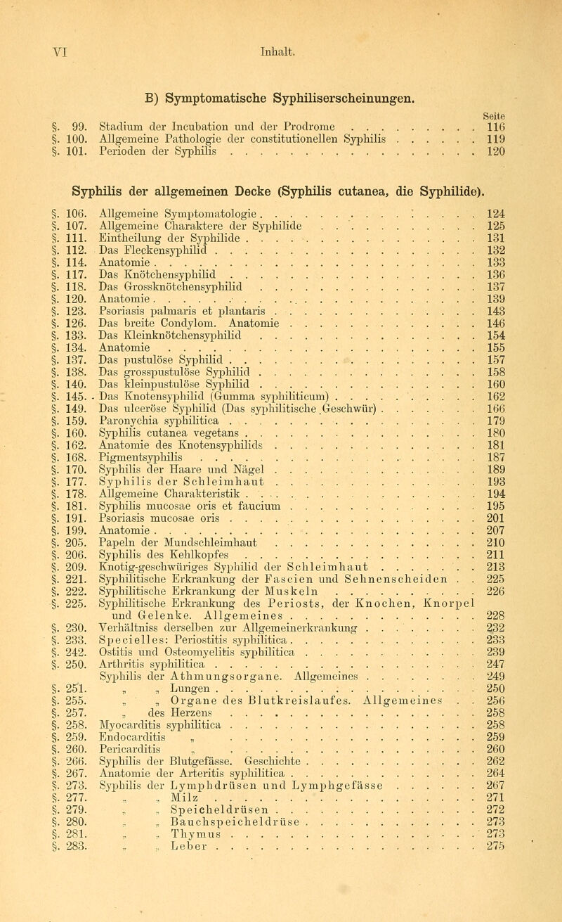 B) Symptomatische Syphiliserscheinungen. Seite §. 99. Stadium der Incubation und der Prodrome 116 §. 100. Allgemeine Pathologie der constitutionellen Syphilis 119 §. 101. Perioden der Syphilis 120 Syphilis der allgemeinen Decke (Syphilis cutanea, die Syphilide). 106. Allgemeine Symptomatologie 1 . . . . 124 107. Allgemeine Charaktere der Syphilide . 125 111. Eintheilung der Syphilide 131 112. Das FleckensyphiHd 132 114. Anatomie 133 117. Das Knötchensyphilid 136 118. Das Grossknötchensyphilid 137 120. Anatomie 139 123. Psoriasis palmaris et plantaris 143 126. Das breite Condylom. Anatomie . 146 133. Das Kleinknötchensyphilid 154 134. Anatomie 155 137. Das pustulöse Syphilid 157 138. Das grosspustulöse Syphilid 158 140. Das kleinpustulöse Syphilid 160 145. • Das Knotensyphilid (Gumma syphihtieum) 162 149. Das ulcerosa Syphilid (Das syphilitische Geschwür) 166 159. Paronychia syphilitica 179 160. Syphilis cutanea vegetans 180 162. Anatomie des Knotensyphilids 181 168. Pigmentsypliilis 187 170. Syphilis der Haare und Nägel 189 177. Syphilis der Schleimhaut 193 178. Allgemeine Charakteristik 194 181. Syphilis mucosae oris et faucium . 195 191. Psoriasis mucosae oris 201 199. Anatomie 207 205. Papeln der Mundschleimhaut 210 206. Syphilis des Kehlkopfes 211 209. Knotig-geschwüriges Syphilid der Schleimhaut . 213 221. Syphilitische Erkrankung der Fascien und Sehnenscheiden . . 225 222. SyiDhilitische Erkrankung der Muskeln 226 225. Syphilitische Erkrankung des Periosts, der Knochen, Knorpel und Gelenke. Allgemeines 228 230. Verhältniss derselben zur Allgemeinerkvankung . . . ' 232 233. Specielles: Periostitis syphilitica 233 242. Ostitis und Osteomyelitis syphilitica 239 250. Arthritis syphilitica 247 Syphilis der Athmungsorgane. Allgemeines 249 251. „ „ Lungen 250 255. „ ■ „ Organe des Blutkreislaufes. Allgemeines . . 256 257. ., des Herzens 258 258. Myocarditis syphilitica 258 259. Endocarditis „ 259 260. Pericarditis , 260 266. Syphilis der Blutgefässe. Geschichte 262 267. Anatomie der Arteritis syphilitica 264 273. Syphilis der Lymphdrüsen und Lymphgefässe 267 277. „ ,, Milz 271 279. „ ,. Speicheldrüsen 272 280. .. ,. Bauchspeicheldrüse 273 281. „ „ Thymus '273 283. ,. ., Leber 275