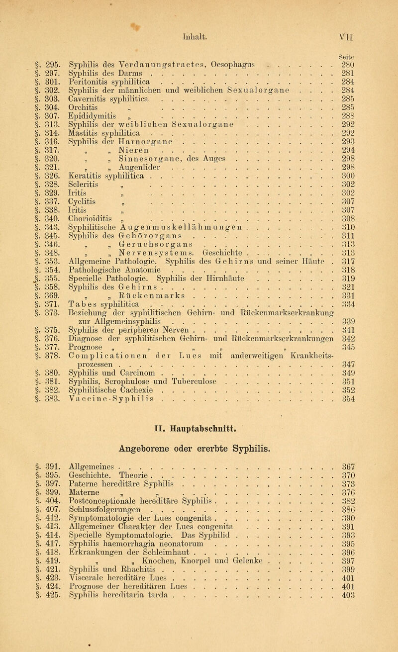 Seite §. 295. Syphilis des Verdauungstractes, Oesophagus . 280 §. 297. Syphilis des Darms 281 §. 301. Peritonitis syphilitica 284 §. 302. Syphilis der männlichen und weiblichen Sexualorgane . . . . 284 §. 303. Cavernitis syphilitica 285 §. 304. Orchitis „ 285 §. 307. Epididymitis „ 288 §. 313. Syphilis der weiblichen Sexualorgane 292 §. 314. Mastitis syphilitica 292 §. 316. Syphilis der Harnorgane 293 §. 317. „ „ Nieren 294 §. 320. ., „ Sinnesorgane, des Auges 298 §. 321. „ „ Augenlider 298 §. 32Ö. Keratitis syphilitica .300 §. 328. Scleritis „ 302 §. 329. Iritis „ 302 §. 337. Cyclitis „ 307 §. 338. Iritis „ 307 §. 340. Chorioiditis „ 308 §. 343. Syphilitische Augenmuskellähmungen 310 §. 345. Syi^hilis des Gehörorgans . . .■. 311 §. 346. „ „ Geruchs Organs 313 §. 348. „ „ Nervensystems. Geschichte . 313 §. 353. Allgemeine Pathologie. Syphilis des Gehirns und seiner Häute . 317 §. 354. Pathologische Anatomie 318 §. 355. Specielle Pathologie. Syphilis der Hirnhäute 319 §. 358. Syphilis des Gehirns 321 §. 369. „ „ Rückenmarks 331 §. 371. Tabes syphilitica 334 §. 373. Beziehung der syphilitischen Gehirn- und Rückenmarkserkrankung zur Allgemeinsyphilis 339 §. 375. Syphilis der peripheren Nerven 341 §. 376. Diagnose der syphilitischen Gehirn- und Rückenmarkserkrankungen 342 §. 377. Prognose , „  . . . « 345 §. 378. Complicationen der Lues mit anderweitigen Krankheits- prozessen 347 §. 380. Syphilis und Carcinom 349 §.381. Syphilis, Scrophulose und Tuberculose .351 §. 382. Syphilitische Cachexie 352 §. 383. Vaccine-Syphilis 354 II. Hauptabschnitt. Angeborene oder ererbte Syphilis. §. 391. Allgemeines 367 §. 395. Geschichte. Theorie 370 §. 397. Paterne hereditäre Syphilis 373 §. 399. Materne , , 376 §. 404. Postconceptionale hereditäre Syphilis 382 §. 407. Sehlussfolgerungen 386 §. 412. Symptomatologie der Lues congenita 390 §. 413. Allgemeiner Charakter der Lues congenita 391 §. 414. Specielle Symptomatologie. Das Syphilid 393 §. 417. Syphilis haemorrhagia neonatorum 395 §. 418. Erkrankungen der Schleimhaut 396 §. 419. „ „ Knochen, Knorpel und Gelenke 397 §. 421. Syphilis und Rhachitis • 399 §. 423. Viscerale hereditäre Lues 401 §. 424. Pi'Ognose der hereditären Lues 401 §. 425. Syphilis hereditaria tarda 403