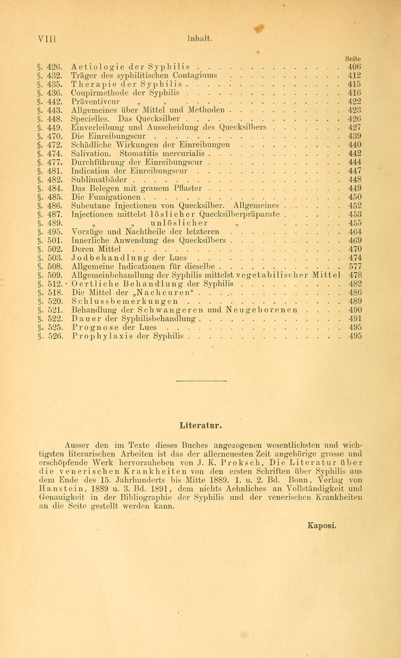 » Seite §. 426. Aetiologieder Syphilis 406 §. 432. Träger des sj^ahilitischen Contagiums 412 §. 435. Therapie der Syphilis. . . . .' 415 §. 436. Coupirmethode der Syphilis 416 §. 442. Präventivcur , „ 422 §. 443. Allgemeines über Mittel und Methoden 423 §. 448. Specielles. Das Quecksilber 426 §. 449. Einverleibung und Ausscheidung des Quecksilbers 427 §. 470. Die Einreibungscur 439 §. 472. Schädliche Wirkungen der Einreibungen 440 §. 474. Salivation. Stomatitis mercurialis 442 §. 477. Durchführung der Einreibungscur 444 §. 481. Indication der Einreibungscur 447 §. 482. Sublimatbäder . 448 §. 484. Das Belegen mit grauem Pflaster 449 §. 485. Die Fumigationen . 450 §. 486. Subcutane Injectionen von Quecksilber. Allgemeines 452 §. 487. Injectionen mittelst löslicher Quecksilberpräparate 453 §. 489. „ „ unlöslicher „ 455 §. 495. Vorzüge und Nachtheile der letzteren . 464 §. 501. Innerliche Anwendung des Quecksilbers 469 §. 502. Deren Mittel 470 §. 503. Jodbehandlung der Lues 474 §. 508. Allgemeine Indicationen für dieselbe 577 §. 509. Allgemeinbehandlung der Syphilis mittelst vegetabilischer Mittel 478 §. 512.- Oertliche Behandlung der Syphilis 482 §. 518. Die Mittel der „Nachcuren . . . 486 §. 520. Schlussbemerkungen 489 §. 521. Behandlung der Schwangeren und Neugeborenen . . . . 490 §. 522. Dauer der Syphilisbehandlung. . 491 §. 525. Prognose der Lues 495 §. 526. Prophylaxis der Syphilis 495 Literatur. Ausser den im Texte dieses Buches angezogenen wesentlichsten und wich- tigsten literarischen Arbeiten ist das der allerneuesten Zeit angehörige grosse und erschöpfende Werk hervorzuheben von J. K. Proksch, Die Literatur über die venerischen Krankheiten von den ersten Schriften über Syphilis aus dem Ende des 15. Jahrhunderts bis Mitte 1889. 1. u. 2. Bd. Bonn, Verlag von Hanstein, 1889 u. 3. Bd. 1891, dem nichts Aehnliches an Vollständigkeit und Genauigkeit in der Bibliographie der Syphilis und der venerischen Krankheiten an die Seite gestellt werden kann. Kaposi.