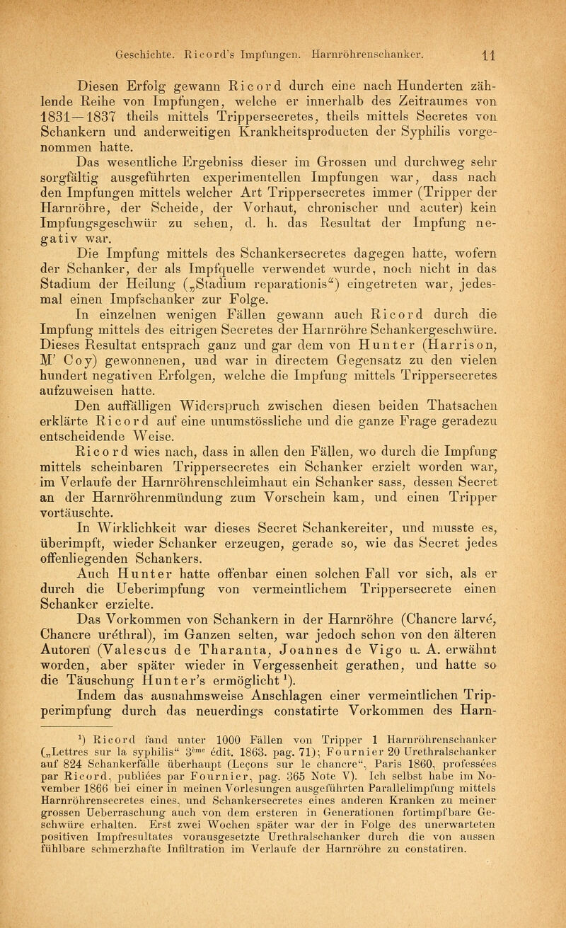 Geschichte. RicorcVs Impfungen. Harnröhrenschanker. H Diesen Erfolg gewann Ricord durch eine nach Hunderten zäh- lende Reihe von Impfungen, welche er innerhalb des Zeitraumes von 1831—1837 theils mittels Trippersecretes^ theils mittels Secretes von Schankern und anderweitigen Krankheitsproducten der Syphilis vorge- nommen hatte. Das wesentliche Ergebniss dieser im Grossen und durchweg sehr sorgfältig ausgeführten experimentellen Impfungen war, dass nach den Impfungen mittels welcher Art Trippersecretes immer (Tripper der Harnröhre, der Scheide, der Vorhaut, chronischer und acuter) kein Impfungsgeschwür zu sehen, d. h. das Resultat der Impfung ne- gativ war. Die Impfung mittels des Schankersecretes dagegen hatte, wofern der Schanker, der als Impfquelle verwendet wurde, noch nicht in das Stadium der Heilung („Stadium reparationis'') eingetreten war, jedes- mal einen Impfschanker zur Folge, In einzelnen wenigen Fällen gewann auch Ricord durch die Impfung mittels des eitrigen Secretes der Harnröhre Schankergeschwüre, Dieses Resultat entsprach ganz und gar dem von Hunter (Harrison, M' Coy) gewonnenen, und war in directem Gegensatz zu den vielen hundert negativen Erfolgen, welche die Impfung mittels Trippersecretes aufzuweisen hatte. Den auffälligen Widerspruch zwischen diesen beiden Thatsachen erklärte Ricord auf eine unumstössliche und die ganze Frage geradezu entscheidende Weise. Rico rd wies nach, dass in allen den Fällen, wo durch die Impfung mittels scheinbaren Trippersecretes ein Schanker erzielt worden war, im Verlaufe der Harnröhrenschleimhaut ein Schanker sass, dessen Secret an der Harnröhrenmündung zum Vorschein kam, und einen Tripper vortäuschte. In Wirklichkeit war dieses Secret Schankereiter, und musste es, überimpft, wieder Schanker erzeugen, gerade so, wie das Secret jedes oiFenliegenden Schankers. Auch Hunter hatte offenbar einen solchen Fall vor sich, als er durch die Ueberimpfung von vermeintlichem Trippersecrete einen Schanker erzielte. Das Vorkommen von Schankern in der Harnröhre (Chancre larv^, Chancre urethral), im Ganzen selten, war jedoch schon von den älteren Autoren (Valescus de Tharanta, Joannes de Vigo u. A. erwähnt worden, aber später wieder in Vergessenheit gerathen, und hatte so die Täuschung Hunter's ermöglicht^). Indem das ausnahmsweise Anschlagen einer vermeintlichen Trip- perimpfung durch das neuerdings constatirte Vorkommen des Harn- ^) Ricord fand unter 1000 Fällen von Tripper 1 Harnröhrenschanker („Lettres sur la Syphilis .S' Mit. 1863. pag. 71); Fournier 20 Urethralschanker auf 824 Schankerfälle überhaupt (Lecons sur le chancre, Paris 1860, professees par Ricord, publiees par Fournier, pag. 365 Note V). Ich selbst habe im No- vember 1866 bei einer in meinen Vorlesvmgen ausgeführten Parallelimpfung mittels Harnröhrensecretes eines, und Schankersecretes eines anderen Kranken zu meiner grossen Ueberraschung auch von dem ersteren in Generationen fortimpfbare Ge- schwüre erhalten. Erst zwei Wochen später war der in Folge des unerwarteten positiven Impfresultates vorausgesetzte Urethralschanker durch die von aussen fühlbare schmerzhafte Infiltration im Verlaufe der Harnröhre zu constatiren.