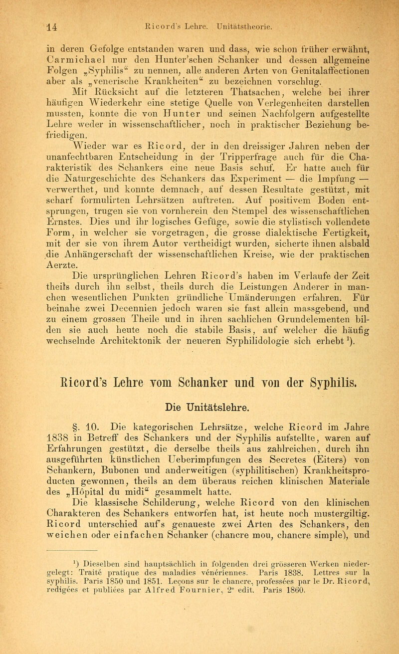 ^4 Ricord's Lehre. Unitätstheorie. in deren Gefolge entstanden waren und dass, wie schon früher erwähnt, Carmichael nur den Hunter'sehen Schanker und dessen allgemeine Folgen „Syphilis zu nennen, alle anderen Arten von Genitalaffectionen aber als „venerische Krankheiten zu bezeichnen vorschlug. Mit Rücksicht auf die letzteren Thatsachen, welche bei ihrer häufigen Wiederkehr eine stetige Quelle von Verlegenheiten darstellen mussten, konnte die von Hunt er und seinen Nachfolgern aufgestellte Lehre weder in wissenschaftlicher, noch in praktischer Beziehung be- friedigen. Wieder war es Ricord, der in den dreissiger Jahren neben der unanfechtbaren Entscheidung in der Tripperfrage auch für die Cha- rakteristik des Schankers eine neue Basis schuf. Er hatte auch für die Naturgeschichte des Schankers das Experiment — die Impfung — verwerthet, und konnte demnach, auf dessen Resultate gestützt, mit scharf formulirten Lehrsätzen auftreten. Auf positivem Boden ent- sprungen, trugen sie von vornherein den Stempel des wissenschaftlichen Ernstes. Dies und ihr logisches Gefüge, sowie die stylistisch vollendete Form, in welcher sie vorgetragen, die grosse dialektische Fertigkeit, mit der sie von ihrem Autor vertheidigt wurden, sicherte ihnen alsbald die Anhängerschaft der wissenschaftlichen Kreise, wie der praktischen Aerzte. Die ursprünglichen Lehren Ricord's haben im Verlaufe der Zeit theils durch ihn selbst, theils durch die Leistungen Anderer in man- chen wesentlichen Punkten gründliche Umänderungen erfahren. Für beinahe zwei Decennien jedoch waren sie fast allein massgebend, und zu einem grossen Theile und in ihren sachlichen Grundelementen bil- den sie auch heute noch die stabile Basis, auf welcher die häufig wechselnde Architektonik der neueren Syphilidologie sich erhebt ^). Eicord's Lehre Yom Schanker und von der Syphilis. Die Unitätslehre. §. 10. Die kategorischen Lehrsätze, welche Ricord im Jahre 1838 in Betreff des Schankers und der Syphilis aufstellte, waren auf Erfahrungen gestützt, die derselbe theils aus zahlreichen, durch ihn ausgeführten künstlichen Ueberimpfungen des Secretes (Eiters) von Schankern, Bubonen und anderweitigen (syphilitischen) Krankheitspro- ducten gewonnen, theils an dem überaus reichen klinischen Materiale des „Höpital du midi gesammelt hatte. Die klassische Schilderung, welche Ricord von den klinischen Charakteren des Schankers entworfen hat, ist heute noch mustergiltig. Ricord unterschied aufs genaueste zwei Arten des Schankers, den weichen oder einfachen Schanker (chancre mou, chancre simple), und ^) Dieselben sind hauptsäclilicli in folgenden drei grösseren Werken nieder- gelegt: Traite pratique des maladies veneriennes. Paris 1838. Lettres sur la Syphilis. Paris 1850 und 1851. Lecons sur le chancre, professees par le Dr. Ricord, redigees et publiees par Alfred Fournier, 2 edit. Paris 1860.