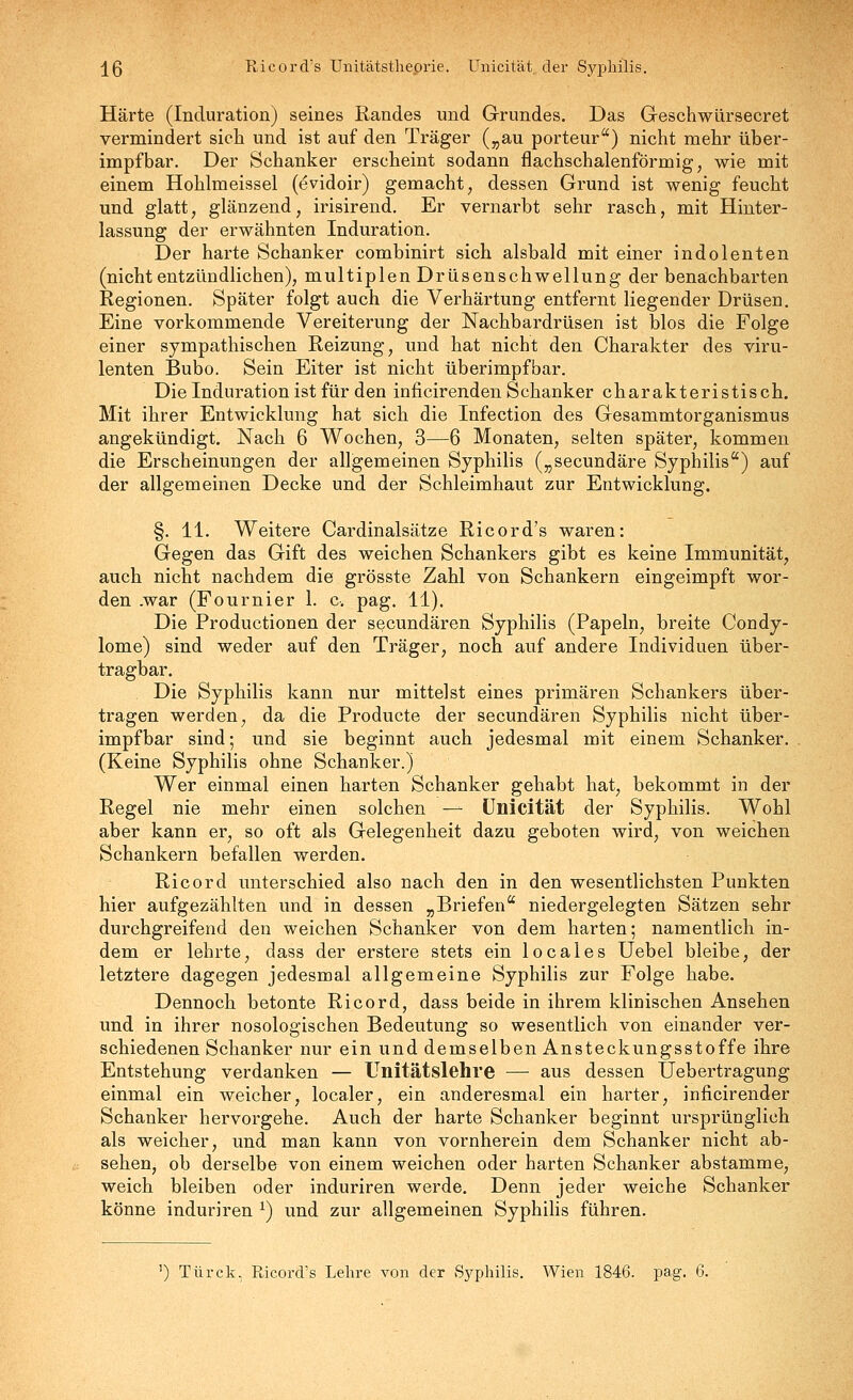 j^ß Ricord's Unitätstheprie. ünicität der Syphilis. Härte (Induration) seines Randes und Grundes. Das Geschwürsecret vermindert sich und ist auf den Träger („au porteur) nicht mehr über- impf bar. Der Schanker erscheint sodann flachschalenförmig, wie mit einem Hohlmeissel (^vidoir) gemacht, dessen Grund ist wenig feucht und glatt, glänzend, irisirend. Er vernarbt sehr rasch, mit Hinter- lassung der erwähnten Induration. Der harte Schanker combinirt sich alsbald mit einer indolenten (nichtentzündlichen), multiplen Drüsenschwellung der benachbarten Regionen. Später folgt auch die Verhärtung entfernt liegender Drüsen. Eine vorkommende Vereiterung der Nachbardrüsen ist blos die Folge einer sympathischen Reizung, und hat nicht den Charakter des viru- lenten Bubo. Sein Eiter ist nicht überimpfbar. Die Induration ist für den inficirenden Schanker charakteristisch. Mit ihrer Entwicklung hat sich die Infection des Gesammtorganismus angekündigt. Nach 6 Wochen, 3—6 Monaten, selten später, kommen die Erscheinungen der allgemeinen Syphilis („secundäre Syphilis) auf der allgemeinen Decke und der Schleimhaut zur Entwicklung. §. 11. Weitere Cardinalsätze Ricord's waren: Gegen das Gift des weichen Schankers gibt es keine Immunität, auch nicht nachdem die grösste Zahl von Schankern eingeimpft wor- den .war (Fournier 1. c, pag. 11). Die Productionen der secundären Syphilis (Papeln, breite Condy- lome) sind weder auf den Träger, noch auf andere Individuen über- tragbar. Die Syphilis kann nur mittelst eines primären Schankers über- tragen werden, da die Producte der secundären Syphilis nicht über- impfbar sind; und sie beginnt auch jedesmal mit einem Schanker. (Keine Syphilis ohne Schanker.) Wer einmal einen harten Schanker gehabt hat, bekommt in der Regel nie mehr einen solchen — ünicität der Syphilis. Wohl aber kann er, so oft als Gelegenheit dazu geboten wird, von weichen Schankern befallen werden. Ricord unterschied also nach den in den wesentlichsten Punkten hier aufgezählten und in dessen „Briefen niedergelegten Sätzen sehr durchgreifend den weichen Schanker von dem harten; namentlich in- dem er lehrte, dass der erstere stets ein locaies Uebel bleibe, der letztere dagegen jedesmal allgemeine Syphilis zur Folge habe. Dennoch betonte Ricord, dass beide in ihrem klinischen Ansehen und in ihrer nosologischen Bedeutung so wesentlich von einander ver- schiedenen Schanker nur ein und demselben Ansteckungsstoffe ihre Entstehung verdanken — Unitätslehre — aus dessen Uebertragung einmal ein weicher, localer, ein anderesmal ein harter, inficirender Schanker hervorgehe. Auch der harte Schanker beginnt ursprünglich als weicher, und man kann von vornherein dem Schanker nicht ab- sehen, ob derselbe von einem weichen oder harten Schanker abstamme, weich bleiben oder induriren werde. Denn jeder weiche Schanker könne induriren ^) und zur allgemeinen Syphilis führen. ') Türck. Ricord's Lehre von der »Sj^philis. Wien 1846. pag. 6.