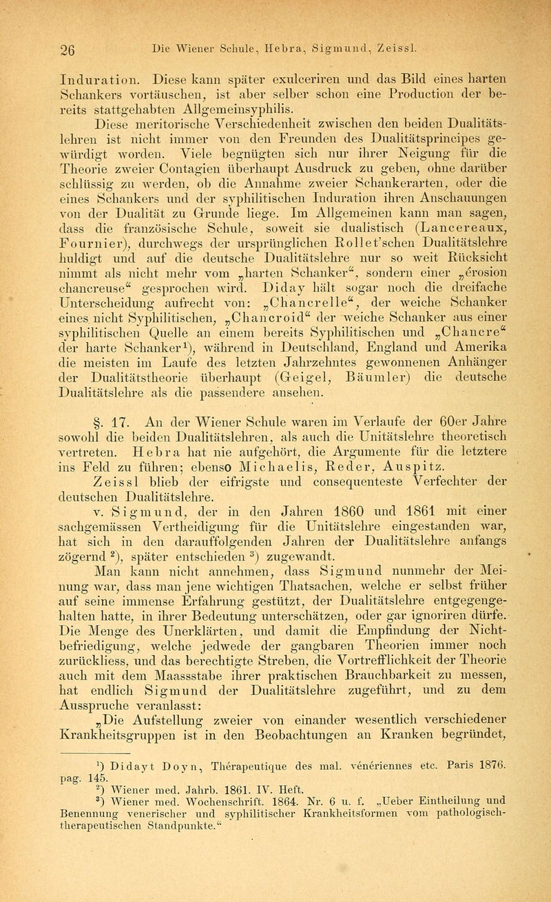 Induration. Diese kann später exulceriren und das Bild eines harten Schankers vortäuschen, ist aber selber schon eine Production der be- reits stattgehabten Allgemeinsyphilis. Diese meritorische Verschiedenheit zwischen den beiden Dualitäts- lehren ist nicht immer von den Freunden des Dualitätsprincipes ge- würdigt worden. Viele begnügten sich nur ihrer Neigung für die Theorie zweier Contagien überhaupt Ausdruck zu geben, ohne darüber schlüssig zu werden, ob die Annahme zweier Schankerarten, oder die eines Schankers und der syphilitischen Induration ihren Anschauungen von der Dualität zu Grrunde liege. Im Allgemeinen kann man sagen, dass die französische Schule, soweit sie dualistisch (Lancereaux, Fourni er), durchwegs der ursprünglichen Roll et'sehen Dualitätslehre huldigt und auf die deutsche Dualitätslehre nur so weit Rücksicht nimmt als nicht mehr vom „harten Schanker, sondern einer „erosion chancreuse gesprochen wird. Diday hält sogar noch die dreifache Unterscheidung aufrecht von: „Chancrelle, der weiche Schanker eines nicht Syphilitischen, „Chancroid der weiche Schanker aus einer syphilitischen Quelle an einem bereits Syphilitischen und „Chancre der harte Schanker^), während in Deutschland, England und Amerika die meisten im Laufe des letzten Jahrzehntes gewonnenen Anhänger der Dualitätstheorie überhaupt (Geigel, Bäumler) die deutsche Dualitätslehre als die passendere ansehen. §. 17. An der Wiener Schule waren im Verlaufe der 60er Jahre sowohl die beiden Dualitätslehren, als auch die Unitätslehre theoretisch vertreten. Hebra hat nie aufgehört, die Argumente für die letztere ins Feld zu führen; ebenso Michaelis, Reder, Auspitz. Zeissl blieb der eifrigste und consequenteste Verfechter der deutschen Dualitätslehre. V. Sigmund, der in den Jahren 1860 und 1861 mit einer sachgemässen Vertheidigung für die Unitätslehre eingestanden war, hat sich in den darauffolgenden Jahren der Dualitätslehre anfangs zögernd ^), später entschieden ^) zugewandt. Man kann nicht annehmen, dass Sigmund nunmehr der Mei- nung war, dass man jene wichtigen Thatsachen, welche er selbst früher auf seine immense Erfahrung gestützt, der Dualitätslehre entgegenge- halten hatte, in ihrer Bedeutung unterschätzen, oder gar ignoriren dürfe. Die Menge des Unerklärten, und damit die Empfindung der Nicht- befriedigung, welche jedwede der gangbaren Theorien immer noch zurückliess, und das berechtigte Streben, die Vortreflflichkeit der Theorie auch mit dem Maassstabe ihrer praktischen Brauchbarkeit zu messen, hat endlich Sigmund der Dualitätslehre zugeführt, und zu dem Ausspruche veranlasst: „Die Aufstellung zweier von einander wesentlich verschiedener Krankheitsgruppen ist in den Beobachtungen an Kranken begründet. 0 Didayt Doyn, Therapeutique des mal. veneriennes etc. Paris 1876. pag. 145. 2) Wiener med. Jahrb. 1861. IV. Heft. *) Wiener med. Wochenschrift. 1864. Nr. 6 u. f. „Ueber Eintheilungund Benennung venerischer und syphilitischer Krankheitsformen vom pathologisch- therapeutischen Standpunkte.