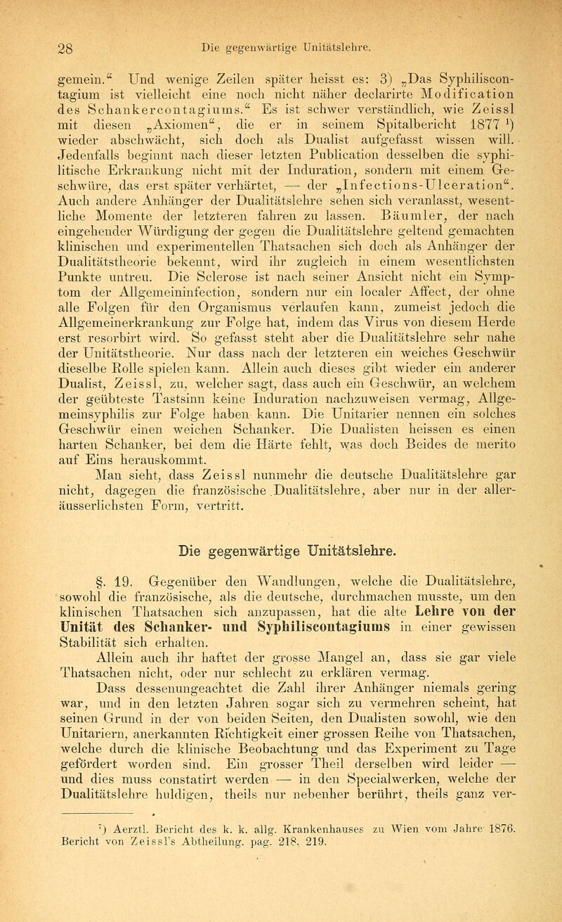 gemein. Und wenige Zeilen später heisst es: 3) „Das Syph.iliscon- tagium ist vielleicht eine noch nicht näher declarirte Modification des Schankercontagiums. Es ist schwer verständlich^ wie Zeissl mit diesen ^Axiomen ^ die er in seinem Spitalbericht 1877 ^) wieder abschwächt, sich doch als Dualist aufgefasst wissen will. Jedenfalls beginnt nach dieser letzten Publication desselben die syphi- litische Erkrankung nicht mit der Induration, sondern mit einem Ge- schwüre, das erst später verhärtet, — der „Infections-Ulceration. Auch andere Anhänger der Dualitätslehre sehen sich veranlasst, wesent- liche Momente der letzteren fahren zu lassen. Bäumler, der nach eingehender Würdigung der gegen die Dualitätslehre geltend gemachten klinischen und experimentellen Thatsachen sich doch als Anhänger der Dualitätstheorie bekennt, wird ihr zugleich in einem wesentlichsten Punkte untreu. Die Sclerose ist nach seiner Ansicht nicht ein Symp- tom der Allgemeininfection, sondern nur ein localer Affect, der ohne alle Folgen für den Organismus verlaufen kann, zumeist jedoch die Allgemeinerkrankung zur Folge hat, indem das Virus von diesem Herde erst resorbirt wird. So gefasst steht aber die Dualitätslehre sehr nahe der Unitätstheorie. Nur dass nach der letzteren ein weiches Geschwür dieselbe Rolle spielen kann. Allein auch dieses gibt wieder ein anderer Dualist, Zeissl, zu, welcher sagt, dass auch ein Geschwür, an welchem der geübteste Tastsinn keine Induration nachzuweisen vermag, Allge- meinsyphilis zur Folge haben kann. Die Unitarier nennen ein solches Geschwür einen weichen Schanker. Die Dualisten heissen es einen harten Schanker, bei dem die Härte fehlt, was doch Beides de merito auf Eins herauskommt. Man sieht, dass Zeissl nunmehr die deutsche Dualitätslehre gar nicht, dagegen die französische .Dualitätslehre, aber nur in der aller- äusserlichsten Form, vertritt. Die gegenwärtige Unitätslehre. §. 19. Gegenüber den Wandlungen, welche die Dualitätslehre, sowohl die französische, als die deutsche, durchmachen musste, um den klinischen Thatsachen sich anzupassen, hat die alte Lehre von der Unität des Schanker- und Syphiliscontagiums in einer gewissen Stabilität sich erhalten. Allein auch ihr haftet der grosse Mangel an, dass sie gar viele Thatsachen nicht, oder nur schlecht zu erklären vermag. Dass dessenungeachtet die Zahl ihrer Anhänger niemals gering war, und in den letzten Jahren sogar sich zu vermehren scheint, hat seinen Grund in der von beiden Seiten, den Dualisten sowohl, wie den Unitariern, anerkannten Richtigkeit einer grossen Reihe von Thatsachen, welche durch die klinische Beobachtung und das Experiment zu Tage gefördert worden sind. Ein gTosser Theil derselben wird leider — und dies muss constatirt werden — in den Specialwerken, welche der Dualitätslehre huldigen, theils nur nebenher berührt, theils ganz ver- ') Aerztl. Bericht des k. k. allg. Krankenhauses zu Wien vom Jahre- 1876. Bericht von Zeissl's Abtheilung, pag. 218, 219.