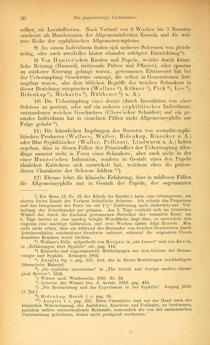 selber, als Localaflfection. Nach Verlauf von 6 Wochen bis 3 Monaten erscheint als Manifestation der Allgemeininfection Roseola mid die wei- tere Reihe der syphilitischen Allgemeinsymptome. 8) An einem Individuum finden si,ch mehrere Sclerosen von gleich- zeitig, oder auch zweifellos hinter einander erfolgter Entwicklung^). 9) Von Hunter'schen Knoten und Papeln, welche durch künst- liche Reizung (Haarseil, irritirende Pulver und Pflaster), oder spontan zu stärkerer Eiterung gelangt waren, gewonnenes Eitersecret hat bei der Ueberimpfung Geschwüre erzeugt, die selber in Generationen fort- impf bar waren, also dem üblichen Begriffe des weichen Schankers in dieser Beziehung entsprachen (Wallace ^), Köbner ^), Pick ^), Lee ^), Bidenkap*^), Michaelis'^), Hübbenet^) u. A.). 10) Die Ueberimpfung eines derart (durch Inoculation von einer Sclerose au porteur, oder auf ein anderes syphilitisches Individuum) entstandenen weichen Geschwüres (Glerc'scher Schanker) auf ein ge- sundes Individuum hat in einzelnen Fällen nicht Allgemeinsyphilis zur Folge gehabt ^). 11) Die künstlichen Impfungen des Secretes von secundär-syphi- litischen Producten (Wallace, Waller, Bidenkap, Rinecker u. A.) oder Blut Syphilitischer (Waller, Pellizari, Lindwurm u. A.) haben ergeben, dass in diesen Fällen der PrimärafFect der Uebertraguug aller- dings zumeist nicht in Form eines Schankers, aber auch nicht in der einer Hunter'schen Induration, sondern in Gestalt eines den Papeln ähnlichen Knötchens sich entwickelt hat, welchem eben die präten- dirten Charaktere der Sclerose fehlten ^'^). 12) Ebenso lehrt die klinische Erfahrung, dass in zahllosen Fällen die Allgemeinsyphilis nur in Gestalt der Papeln, der sogenannten ^) Ein Mann (Z.-Nr. 32 der Klinik für Hautkr.) liatte eine erbsengrosse, am oberen freien Rande der Vorhaut befindliclie Sclerose. Ich schnitt das Präputium und das Integument des Penis bis auf IV2 Entfernung nach rückwärts aus. Ver- heilung der Schnittränder per primam. Am 5. Tage verdickt sich im-hintersten Winkel des durch die Excision gewonnenen Dreieckes der vernarbte Rand, am 6. Tage berstet er, eine speckig belegte Wundfläche liegt blos, es entwickelt sich ringsum eine mächtige Induration, und zwei Wochen später folgt Roseola. Man sieht nicht selten, dass ein während des Bestandes von weichen Geschwüren durch Autoinoculation entstandenes Geschwür indurirt, während die originären Ulcera desselben Kranken weich bleiben. ^) Wallace's Fälle, mitgetheilt von Morgan in „the Lancet und von Boeck, in „Erfahrungen über Syphilis etc. pag. 110. ^) Klinische und experimentelle Mittheilungen aus dem Gebiete der Derma- tologie und Syphilis. Erlangen 1864. *) Auspitz Op. c. pag. 355; ibid. das in diesen Beziehungen reichhaltigste litterarische Material. ^) „On syphilitic inoculation in „The british and foreign medico- chirur- gical Review, 1859. ^) Wiener med. Wochenschr. 1865. Nr. 34. ') Zeitschr. der Wiener Ges. d. Aerzte. 1856. pag. 416. ^) „Die Beobachtung und das Experiment in der Syphilis. Leipzig 1859. (5 Taf.) ^) Bidenkap, Boeck 1. c. pag. 95. ^'') Auspitz 1. c. pag. 353. Diese Charaktere sind vor der Hand nach der klinischen Wahrnehmung, des Anfühlens, Ansehens und Verlaufes, zu bestimmen, nachdem andere unterscheidende Merkmale, namentlich die von der anatomischen Untersuchung gelieferten, bisher nicht genügend erscheinen.