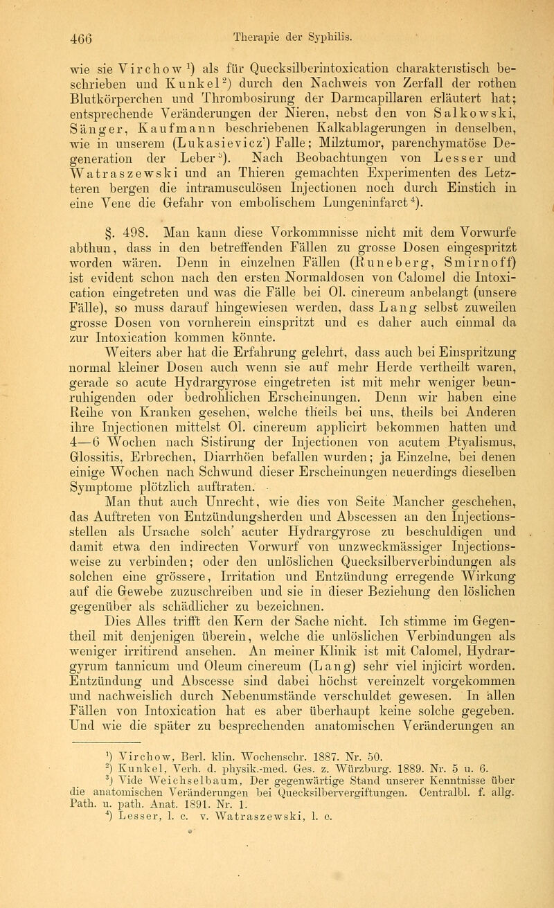 wie sie Virchow^) als für Quecksilberintoxication charakteristisch be- schrieben und Kunkel ^) durch den Nachweis von Zerfall der rothen Blutkörperchen und Thrombosirung der Darmcapillaren erläutert hat; entsprechende Veränderungen der Nieren, nebst den von Salkowski, Sänger, Kaufmann beschriebenen Kalkablagerungen in denselben, wie in unserem (Lukasievicz') Falle; Milztumor, parenchymatöse De- generation der Leber^). Nach Beobachtungen von Lesser und Watraszewski und an Thieren gemachten Experimenten des Letz- teren bergen die intramusculösen Injectionen noch durch Einstich in eine Vene die Gefahr von embolischem Lungeninfarct'^). §. 498. Man kann diese Vorkommnisse nicht mit dem Vorwurfe abthun, dass in den betreffenden Fällen zu grosse Dosen eingespritzt worden wären. Denn in einzelnen Fällen (Runeberg, Smirnoff) ist evident schon nach den ersten Normaldosen von Calomel die Litoxi- cation eingetreten und was die Fälle bei Ol. cinereum anbelangt (unsere Fälle), so muss darauf hingewiesen werden, dass Lang selbst zuweilen grosse Dosen von vornherein einspritzt und es daher auch einmal da zur Litoxication kommen könnte. Weiters aber hat die Erfahrung gelehrt, dass auch bei Einspritzung normal kleiner Dosen auch wenn sie auf mehr Herde vertheilt waren, gerade so acute Hydrargyrose eingetreten ist mit mehr weniger beun- ruhigenden oder bedrohlichen Erscheinungen. Denn wir haben eine Reihe von Kranken gesehen, welche tlieils bei uns, theils bei Anderen ihre Lijectionen mittelst Ol. cinereum applicirt bekommen hatten und 4—6 Wochen nach Sistirung der Lijectionen von acutem Ptyalismus, Glossitis, Erbrechen, Diarrhöen befallen Avurden; ja Einzelne, bei denen einige Wochen nach Schwund dieser Erscheinungen neuerdings dieselben Symptome plötzlich auftraten. ■ Man thut auch Unrecht, wie dies von Seite Mancher geschehen, das Auftreten von Entzündungsherden und Abscessen an den Lijections- stellen als Ursache solch' acuter Hydrargyrose zu beschuldigen und . damit etwa den indirecten Vorwurf von unzweckmässiger Lijections- weise zu verbinden; oder den unlöslichen Quecksilberverbindungen als solchen eine grössere, LTitation und Entzündung erregende Wirkung' auf die Gewebe zuzuschreiben und sie in dieser Beziehung den löslichen gegenüber als schädlicher zu bezeichnen. Dies Alles trifft den Kern der Sache nicht. Ich stimme im Gegen- theil mit denjenigen überein, welche die unlöslichen Verbindungen als weniger irritirend ansehen. An meiner Klinik ist mit Calomel, Hydrar- gyrum tannicum und Oleum cinereum (Lang) sehr viel injicirt worden. Entzündung und Abscesse sind dabei höchst vereinzelt vorgekommen und nachweislich durch Nebenumstände verschuldet gewesen. In allen Fällen von Intoxication hat es aber überhaupt keine solche gegeben. Und wie die später zu besprechenden anatomischen Veränderungen an ^) Virchow, Bari. klin. Wochenschr. 1887. Nr. 50. ^) Kunkel, Verli. d. physik.-med. Ges. z. Würzburg. 1889. Nr. 5 u. 6. ^) Vide Weichselbaum, Der gegenwärtige Stand unserer Kenntnisse über die anatomischen Veränderungen bei Quecksilbervergiftungen. Centralbl. f. allg. Path. u. path. Anat. 1891. Nr. 1. *) Lesser, 1. c. v. Watraszewski, 1. o.