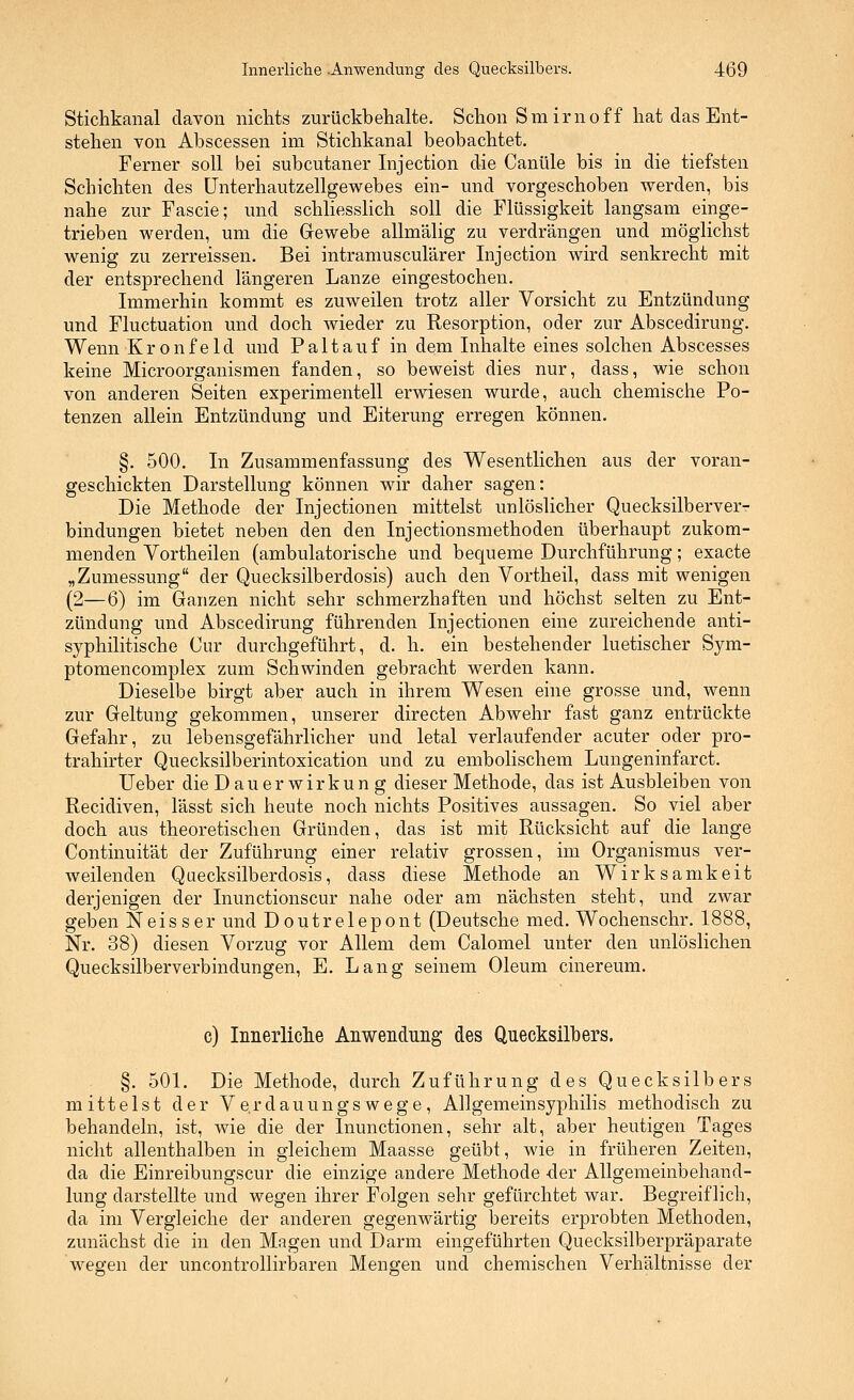 Stichkanal davon nichts zurückbehalte. Schon Smirnoff hat das Ent- stehen von Abscessen im Stichkanal beobachtet. Ferner soll bei subcutaner Injection die Canüle bis in die tiefsten Schichten des LFnterhautzellgewebes ein- und vorgeschoben werden, bis nahe zur Fascie; und schliesslich soll die Flüssigkeit langsam einge- trieben werden, um die Grewebe allmälig zu verdrängen und möglichst wenig zu zerreissen. Bei intramusculärer Injection wird senkrecht mit der entsprechend längeren Lanze eingestochen. Immerhin kommt es zuweilen trotz aller Vorsicht zu Entzündung und Fluctuation und doch wieder zu Resorption, oder zur Abscedirung. Wenn Kronfeld und Paltauf in dem Inhalte eines solchen Abscesses keine Microorganismen fanden, so beweist dies nur, dass, wie schon von anderen Seiten experimentell erwiesen wurde, auch chemische Po- tenzen allein Entzündung und Eiterung erregen können. §. 500, In Zusammenfassung des Wesentlichen aus der voran- geschickten Darstellung können wir daher sagen: Die Methode der Injectionen mittelst unlöslicher Quecksilberver- bindungen bietet neben den den Injectionsmethoden überhaupt zukom- menden Vortheilen (ambulatorische und bequeme Durchführung; exacte „Zumessung der Quecksilberdosis) auch den Vortheil, dass mit wenigen (2—6) im Ganzen nicht sehr schmerzhaften und höchst selten zu Ent- zündung und Abscedirung führenden Injectionen eine zureichende anti- syphilitische Cur durchgeführt, d. h. ein bestehender luetischer Sym- ptomencomplex zum Schwinden gebracht werden kann. Dieselbe birgt aber auch in ihrem Wesen eine grosse und, wenn zur Geltung gekommen, unserer directen Abwehr fast ganz entrückte Gefahr, zu lebensgefährlicher und letal verlaufender acuter oder pro- trahirter Quecksilberintoxication und zu embolischem Lungeninfarct. Ueber die Dauerwirkung dieser Methode, das ist Ausbleiben von Recidiven, lässt sich heute noch nichts Positives aussagen. So viel aber doch aus theoretischen Gründen, das ist mit Rücksicht auf die lange Continuität der Zuführung einer relativ grossen, im Organismus ver- weilenden Qüecksilberdosis, dass diese Methode an Wirksamkeit derjenigen der Inunctionscur nahe oder am nächsten steht, und zwar geben Neisser und Doutrelepont (Deutsche med. Wochenschr. 1888, Nr. 38) diesen Vorzug vor Allem dem Calomel unter den unlöslichen Quecksilberverbindungen, E. Lang seinem Oleum cinereum. c) Innerliclie Anwendung des Quecksilbers. §. 501. Die Methode, durch Zuführung des Quecksilbers mittelst der Verdauungswege, Allgemeinsyphilis methodisch zu behandeln, ist, wie die der Inunctionen, sehr alt, aber heutigen Tages nicht allenthalben in gleichem Maasse geübt, wie in früheren Zeiten, da die Einreibungscur die einzige andere Methode -der Allgemeinbehand- lung darstellte und wegen ihrer Folgen sehr gefürchtet war. Begreiflich, da im Vergleiche der anderen gegenwärtig bereits erprobten Methoden, zunächst die in den Magen und Darm eingeführten Quecksilberpräparate wegen der uncontrollirbaren Mengen und chemischen Verhältnisse der