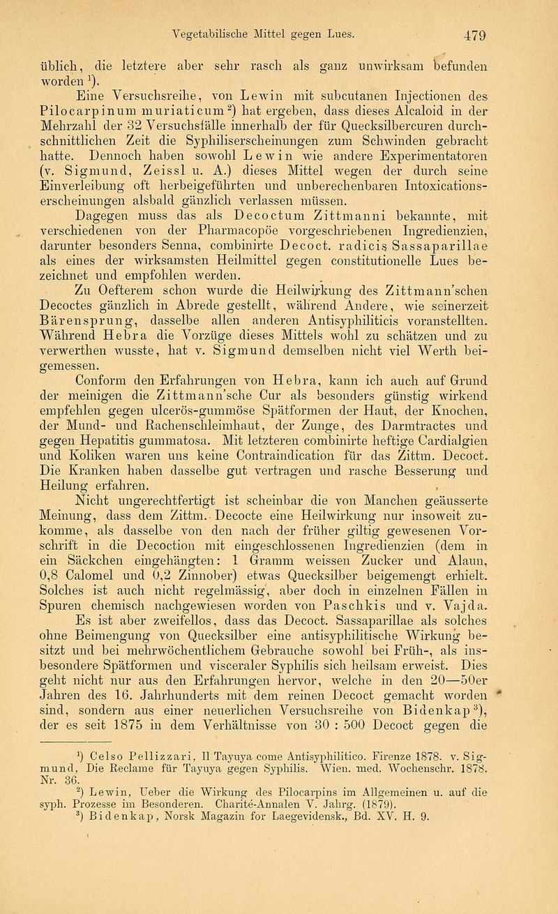 üblich, die letztere aber sehr rasch als ganz unwirksam l)efunclen worden ^). Eine Versuchsreihe, von Lewin mit subcutanen Injectionen des Pilocarpinum muriaticum^) hat ergeben, dass dieses Alcaloid in der Mehrzahl der 32 Versuchsfälle innerhalb der für Quecksilbercuren durch- schnittlichen Zeit die Syphiliserscheinungen zum Schwinden gebracht hatte. Dennoch haben sowohl L e w i n wie andere Experimentatoren (v. Sigmund, Zeissl u. A.) dieses Mittel wegen der durch seine Einverleibung oft herbeigeführten und unberechenbaren Intoxications- erscheinungen alsbald gänzlich verlassen müssen. Dagegen muss das als Decoctum Zittmanni bekannte, mit verschiedenen von der Pharmacopöe vorgeschriebenen Ingredienzien, darunter besonders Senna, combinirte Decoct. radicis Sassaparillae als eines der wirksamsten Heilmittel gegen constitutionelle Lues be- zeichnet und empfohlen werden. Zu Oefterem schon wurde die Heilwirkung des Zittmann'schen Decoctes gänzlich in Abrede gestellt, während Andere, wie seinerzeit Bären Sprung, dasselbe allen anderen Antisyphiliticis voranstellten. Während Hebra die Vorzüge dieses Mittels wohl zu schätzen und zu verwerthen wusste, hat v. Sigmund demselben nicht viel Werth bei- gemessen. Conform den Erfahrungen von Hebra, kann ich auch auf Grund der meinigen die Zittmann'sche Cur als besonders günstig wirkend empfehlen gegen ulcerös-gummöse Spätformen der Haut, der Knochen, der Mund- und Rachenschleimhaut, der Zunge, des Darmtractes und gegen Hepatitis gummatosa. Mit letzteren combinirte heftige Cardialgien und Koliken waren uns keine Contraindication für das Zittm. Decoct. Die Kranken haben dasselbe gut vertragen und rasche Besserung und Heilung erfahren. Nicht ungerechtfertigt ist scheinbar die von Manchen geäusserte Meinung, dass dem Zittm.• Decocte eine Heilwirkung nur insoweit zu- komme, als dasselbe von den nach der früher giltig gewesenen Vor- schrift in die Decoction mit eingeschlossenen Ingredienzien (dem in ein Säckchen eingehängten: 1 Gramm weissen Zucker und Alaun, 0,8 Calomel und 0,2 Zinnober) etwas Quecksilber beigemengt erhielt. Solches ist auch nicht regelmässig, aber doch in einzelnen Fällen in Spuren chemisch nachgewiesen worden von Paschkis und v. Vajda. Es ist aber zweifellos, dass das Decoct. Sassaparillae als solches ohne Beimengung von Quecksilber eine antisyphilitische Wirkung be- sitzt und bei mehrwöchentlichem Gebrauche sowohl bei Früh-, als ins- besondere Spätformen und visceraler Syphilis sich heilsam erweist. Dies geht nicht nur aus den Erfahrungen hervor, welche in den 20—50er Jahren des 16. Jahrhunderts mit dem reinen Decoct gemacht worden sind, sondern aus einer neuerlichen Versuchsreihe von Bidenkap^), der es seit 1875 in dem Verhältnisse von 30 : 500 Decoct gegen die ^) Celso Pellizzari, II Tayuya come Antisyphilitico. Firenze 1878. v. Sig- mund, Die Reclame für Tayuya gegen Syphilis. Wien. med. Wochenschi*. 1878. Nr. 86. _ ^) Lewin, Ueher die Wirkung des Pilocarpins im Allgemeinen u. auf die syph. Prozesse im Besonderen. Charite-Annalen V. Jahrg. (1879). ') Bidenkap, Norsk Magazin for Laegevidensk., Bd. XV. H. 9.