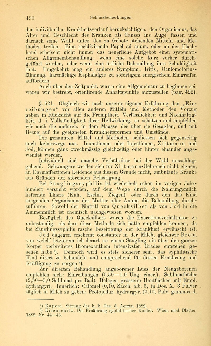 den individuellen Kranklieitsverlauf berücksiclitigen, den Organismus, das Alter und Geschlecht des Kranken als Ganzes ins Auge fassen und darnach seine Wahl unter den zu Gebote stehenden Mitteln und Me- thoden treffen. Eine recidivirende Papel ad anum, oder an der Flach- hand erheischt nicht immer das neuerliche Aufgebot einer systemati- schen Allgemeinbehandlung, wenn eine solche kurz vorher durch- geführt worden, oder wenn eine örtliche Behandlung ihre Schuldigkeit tliut. Umgekehrt mag ein anderes Symptom, Iritis, Oculomotorius- lähmung, hartnäckige Kephalalgie zu sofortigem energischem Eingreifen auffordern. Auch über den Zeitpunkt, wann eine AHgemeincur zu beginnen sei, waren wir bestrebt, orientirende Anhaltspunkte aufzustellen (pag. 422). §. 521. Obgleich wir nach unserer eigenen Erfahrung den „Ein- reibungen vor allen anderen Mitteln und Methoden den Vorzug geben in Rücksicht auf die Promptheit, Verlässlichkeit und Nachhaltig- keit, d. i. Vollständigkeit ihrer Heilwirkung, so schätzen und empfehlen wir auch die anderen, in dem Maasse des über sie Gesagten, und mit Bezug auf die geeigneten Krankheitsformen und Umstände. Die genannten Mittel und Methoden schliessen sich gegenseitig auch keineswegs aus. Inunctionen oder Injectionen, Zittmann und Jod,.können ganz zweckmässig gleichzeitig oder hinter einander ange- wendet werden. Individuell sind manche Verhältnisse bei der Wahl ausschlag- gebend. Schwangere werden sich für Zittmann-Gebrauch nicht eignen, an Darmaffectionen Leidende aus diesem Grunde nicht, ambulante Kranke aus Gründen der störenden Belästigung. Bei Säuglingssyphilis ist wiederholt schon im vorigen Jahr- hundert versucht worden, auf dem Wege durch die Nahrungsmilch liefernde Thiere (Kuh, Eselin, Ziegen) oder durch den das Kind säugenden Organismus der Mutter oder Amme die Behandlung durch- zuführen. Sowohl der Eintritt von Quecksilber als von Jod in die Ammenmilch ist chemisch nachgewiesen worden. Bezüglich des Quecksilbers waren die Excretionsverhältnisse zu unbeständig, als dass diese Methode sich hätte empfehlen können, da bei Säuglingssyphilis rasche Beseitigung der Krankheit erwünscht ist. Jod dagegen erscheint constanter in der Milch, gleichwie Brom, von welch' letzterem ich derart an einem Säugling ein über den ganzen Körper verbreitetes Bromexanthem intensivsten Grades entstehen ge- sehen habe ^). Dennoch wird es stets sicherer sein, das syphilitische Kind direct zu behandeln und entsprechend für dessen Ernährung und Kräftigung zu sorgen ^). Zur directen Behandlung angeborener Lues der Neugeborenen empfehlen sich: Einreibungen (0,50—1,0 Ung. einer.), Sublimatbäder (2,50—5,0 Sublimat pro Bad), Belegen grösserer Hautflächen mit Empl. hydrargyri. Innerlich: Calomel (0,10, Sacch. alb. 5, in Dos. X, 3 Pulver täglich in Milch zu geben; Protojodur. hydrargyr. (0,10, Pulv. gummös. 4, ^) Kaposi, Sitzung der k. k. Ges. d. Aerzte. 1882. ^) Eisenschitz, Die Ernälirung sypliilitisclier Kinder. Wien. med. Blätter 1882. Nr. 44—46.