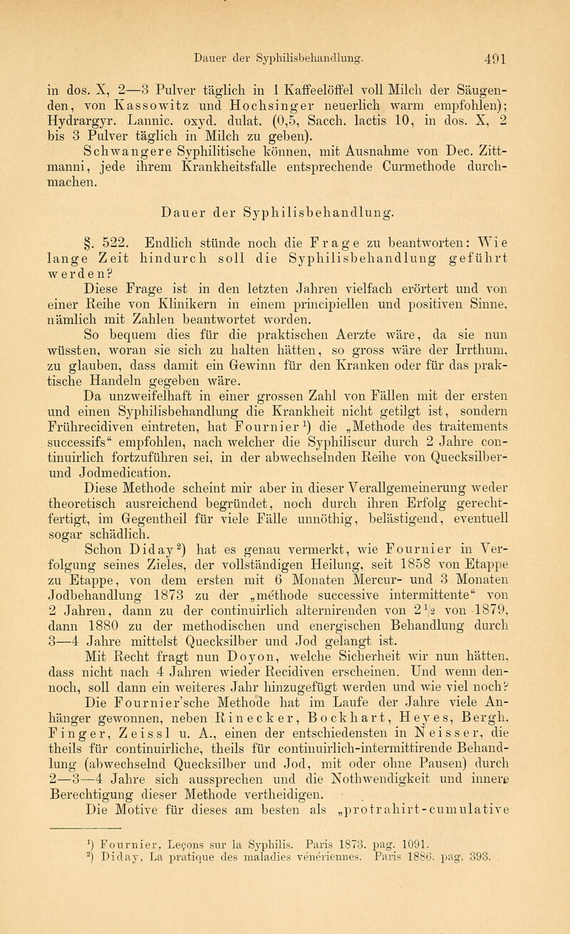 in dos. X, 2—3 Pulver täglicli in 1 Kaffeelöffel voll Milcli der Säugen- den, von Kassowitz und Hoch sing er neuerlich warm empfohlen); Hydrargyr. Lannic. oxyd. dulat. (0,5, Sacch. lactis 10, in dos. X, 2 bis 3 Pulver täglich in Milch zu geben). Schwangere Syphilitische können, mit Ausnahme von Dec. Zitt- manni, jede ihrem Krankheitsfalle entsprechende Curmethode durch- machen. Dauer der Syphilisbehandlung. §. 522. Endlich stünde noch die Frage zu beantworten: Wie lange Zeit hindurch soll die Syphilisbehandlung geführt werden? Diese Frage ist in den letzten Jahren vielfach erörtert und von einer Reihe von Klinikern in einem principiellen und positiven Sinne, nämlich mit Zahlen beantwortet worden. So bequem dies für die praktischen Aerzte wäre, da sie nun wüssten, woran sie sich zu halten hätten, so gross wäre der Irrthum, zu glauben, dass damit ein Gewinn für den Kranken oder für das prak- tische Handeln gegeben wäre. Da unzweifelhaft in einer grossen Zahl von Fällen mit der ersten und einen Syphilisbehandlung die Krankheit nicht getilgt ist, sondern Frührecidiven eintreten, hat Fournier^) die „Methode des traitements successifs empfohlen, nach welcher die Syphiliscur durch 2 Jahre con- tinuirlich fortzuführen sei, in der abwechselnden Reihe von Quecksilber- und Jodmedication. Diese Methode scheint mir aber in dieser Verallgemeinerung weder theoretisch ausreichend begründet, noch durch ihren Erfolg gerecht- fertigt, im Gegentheil für viele Fälle unnöthig, belästigend, eventuell sogar schädlich. Schon Diday^) hat es genau vermerkt, wie Fournier in Ver- folgung seines Zieles, der vollständigen Heilung, seit 1858 von Etappe zu Etappe, von dem ersten mit 6 Monaten Mercur- und 3 Monaten Jodbehandlung 1873 zu der „methode successive intermittente von 2 Jahren, dann zu der continuirlich alternirenden von 2^/2 von 1879, dann 1880 zu der methodischen und energischen Behandlung durch 3—4 Jahre mittelst Quecksilber und Jod gelangt ist. Mit Recht fragt nun Doyon, welche Sicherheit wir nun hätten, dass nicht nach 4 Jahren wieder Recidiven erscheinen. Und wenn den- noch, soll dann ein weiteres Jahr hinzugefügt werden und wie viel noch? Die Fournier'sche Methode hat im Laufe der Jahre viele An- hänger gewonnen, neben Ri necker, Bock hart, Heyes, Bergh, Finger, Zeissl u. A., einen der entschiedensten in Neisser, die theils für continuirliche, theils für continuirlich-intermittirende Behand- lung (abwechselnd Quecksilber und Jod, mit oder ohne Pausen) durch 2—3—4 Jahre sich aussprechen und die Nothwendigkeit und innere Berechtigung dieser Methode vertheidigen. Die Motive für dieses am besten als „protrahirt-cumulative ^) Fournier, Le90ns sur la Syphilis. Paris 1873. pag. 1091. ^) Diday, La pratique des maladies veneriennes. Paris 1886. pag. 393.