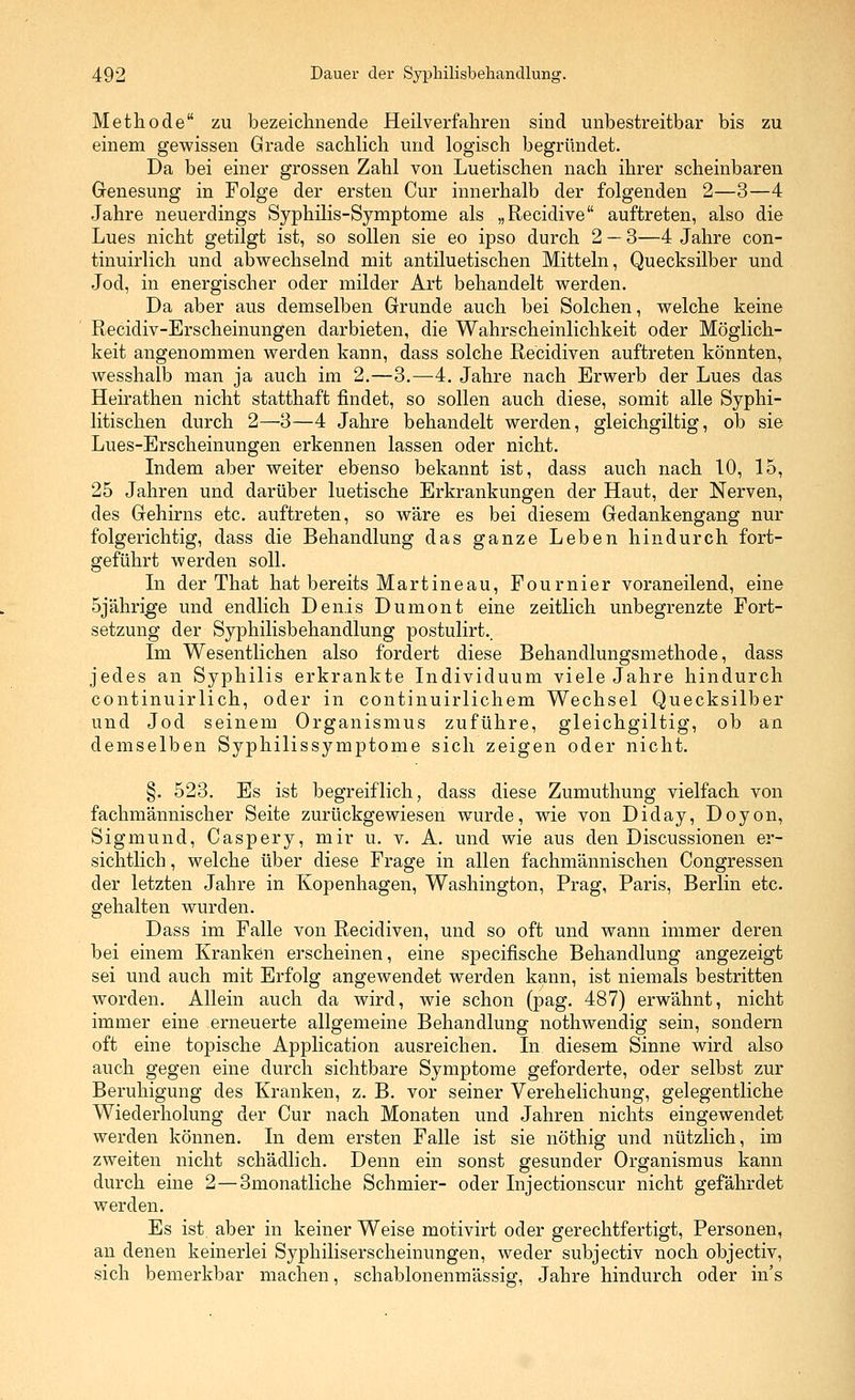 Methode zu bezeichnende Heilverfahren sind unbestreitbar bis zu einem gewissen Grade sachlich und logisch begründet. Da bei einer grossen Zahl von Luetischen nach ihrer scheinbaren Genesung in Folge der ersten Cur innerhalb der folgenden 2—3—4 Jahre neuerdings Syphilis-Symptome als „Recidive auftreten, also die Lues nicht getilgt ist, so sollen sie eo ipso durch 2 — 3—4 Jahre con- tinuirlich und abwechselnd mit antiluetischen Mitteln, Quecksilber und Jod, in energischer oder milder Art behandelt werden. Da aber aus demselben Grunde auch bei Solchen, welche keine Recidiv-Erscheinungen darbieten, die Wahrscheinlichkeit oder Möglich- keit angenommen werden kann, dass solche Recidiven auftreten könnten, wesshalb man ja auch im 2.—3.—4. Jahre nach Erwerb der Lues das Heirathen nicht statthaft findet, so sollen auch diese, somit alle Syphi- litischen durch 2—3—4 Jahre behandelt werden, gleichgiltig, ob sie Lues-Erscheinungen erkennen lassen oder nicht. Indem aber weiter ebenso bekannt ist, dass auch nach 10, 15, 25 Jahren und darüber luetische Erkrankungen der Haut, der Nerven, des Gehirns etc. auftreten, so wäre es bei diesem Gedankengang nur folgerichtig, dass die Behandlung das ganze Leben hindurch fort- geführt werden soll. In der That hat bereits Martineau, Fournier voraneilend, eine 5jährige und endlich Denis Dumont eine zeitlich unbegrenzte Fort- setzung der Syphilisbehandlung postulirt.. Im Wesentlichen also fordert diese Behandlungsmethode, dass jedes an Syphilis erkrankte Individuum viele Jahre hindurch continuirlich, oder in continuirlichem Wechsel Quecksilber und Jod seinem Organismus zuführe, gleichgiltig, ob an demselben Syphilissymptome sich zeigen oder nicht. §. 523. Es ist begreiflich, dass diese Zumuthung vielfach von fachmännischer Seite zurückgewiesen wurde, wie von Diday, Doyon, Sigmund, Caspery, mir u. v. A. und wie aus den Discussionen er- sichtlich , welche über diese Frage in allen fachmännischen Congressen der letzten Jahre in Kopenhagen, Washington, Prag, Paris, Berlin etc. gehalten wurden. Dass im Falle von Recidiven, und so oft und wann immer deren bei einem Kranken erscheinen, eine specifische Behandlung angezeigt sei und auch mit Erfolg angewendet werden kann, ist niemals bestritten worden. Allein auch da wird, wie schon (pag. 487) erwähnt, nicht immer eine erneuerte allgemeine Behandlung nothwendig sein, sondern oft eine topische Application ausreichen. In diesem Sinne wird also auch gegen eine durch sichtbare Symptome geforderte, oder selbst zur Beruhigung des Kranken, z. B. vor seiner Verehelichung, gelegentliche Wiederholung der Cur nach Monaten und Jahren nichts eingewendet werden können. In dem ersten Falle ist sie nöthig und nützlich, im zweiten nicht schädlich. Denn ein sonst gesunder Organismus kann durch eine 2—3monatliche Schmier- oder Injectionscur nicht gefährdet werden. Es ist. aber in keiner Weise motivirt oder gerechtfertigt, Personen, an denen keinerlei Syphiliserscheinungen, weder subjectiv noch objectiv, sich bemerkbar machen, schablonenmässig, Jahre hindurch oder in's