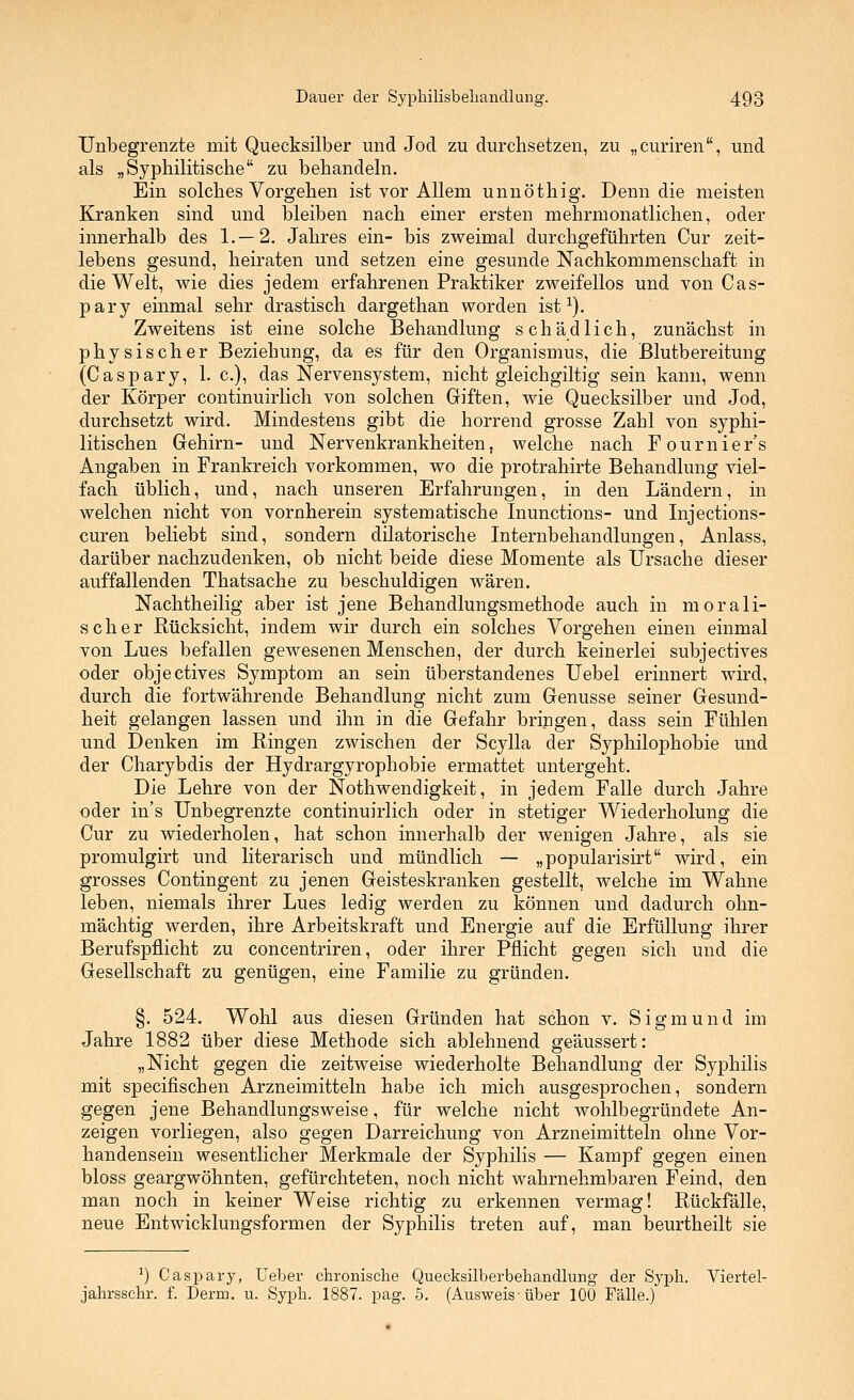 Unbegrenzte mit Quecksilber und Jod zu durchsetzen, zu „curiren, und als „Syphilitische zu behandeln. Ein solches Vorgehen ist vor Allem unnöthig. Denn die meisten Kranken sind und bleiben nach einer ersten mehrmonatlichen, oder innerhalb des 1.—2, Jahres ein- bis zweimal durchgeführten Cur zeit- lebens gesund, heiraten und setzen eine gesunde Nachkommenschaft in die Welt, wie dies jedem erfahrenen Praktiker zweifellos und von Cas- pary einmal sehr drastisch dargethan worden ist ^). Zweitens ist eine solche Behandlung schädlich, zunächst in physischer Beziehung, da es für den Organismus, die Blutbereitung (Caspary, 1. c), das Nervensystem, nicht gleichgiltig sein kann, wenn der Körper continuirlich von solchen Giften, wie Quecksilber und Jod, durchsetzt wird. Mindestens gibt die horrend grosse Zahl von syphi- litischen Gehirn- und Nervenkrankheiten, welche nach Fournier's Angaben in Frankreich vorkommen, wo die protrahirte Behandlung viel- fach üblich, und, nach unseren Erfahrungen, in den Ländern, in welchen nicht von vornherein systematische Inunctions- und Injections- curen beliebt sind, sondern dilatorische Internbehandlungen, Anlass, darüber nachzudenken, ob nicht beide diese Momente als Ursache dieser auffallenden Thatsache zu beschuldigen wären. Nachtheilig aber ist jene Behandlungsmethode auch in morali- scher Rücksicht, indem wir durch ein solches Vorgehen einen einmal von Lues befallen gewesenen Menschen, der durch keinerlei subjectives oder objectives Symptom an sein überstandenes Uebel erinnert wird, durch die fortwährende Behandlung nicht zum Genüsse seiner Gesund- heit gelangen lassen und ihn in die Gefahr bringen, dass sein Fühlen und Denken im Ringen zwischen der Scylla der Syphilophobie und der Charybdis der Hydrargyrophobie ermattet untergeht. Die Lehre von der Nothwendigkeit, in jedem Falle durch Jahre oder in's Unbegrenzte continuirlich oder in stetiger Wiederholung die Cur zu wiederholen, hat schon innerhalb der wenigen Jahre, als sie promulgirt und literarisch und mündlich — „popularisirt wird, ein grosses Contingent zu jenen Geisteskranken gestellt, welche im Wahne leben, niemals ihrer Lues ledig werden zu können und dadurch ohn- mächtig werden, ihre Arbeitskraft und Energie auf die Erfüllung ihrer Berufspflicht zu concentriren, oder ihrer Pflicht gegen sich und die Gesellschaft zu genügen, eine Familie zu gründen. §. 524. Wohl aus diesen Gründen hat schon v. Sigmund im Jahre 1882 über diese Methode sich ablehnend geäussert: „Nicht gegen die zeitweise wiederholte Behandlung der Syphilis mit specifischen Arzneimitteln habe ich mich ausgesprochen, sondern gegen jene Behandlungsweise, für welche nicht wohlbegründete An- zeigen vorliegen, also gegen Darreichung von Arzneimitteln ohne Vor- handensein wesentlicher Merkmale der Syphilis — Kampf gegen einen bloss geargwöhnten, gefürchteten, noch nicht wahrnehmbaren Feind, den man noch in keiner Weise richtig zu erkennen vermag! Rückfälle, neue Entwicklungsformen der Syphilis treten auf, man beurtheilt sie ■) Caspary, Ueber chronische Quecksilberbehandlung der Syph. Viertel- jahrsschr. f. Derm. u. Syph. 1887. pag. 5. (Ausweis-über 100 Fälle.)