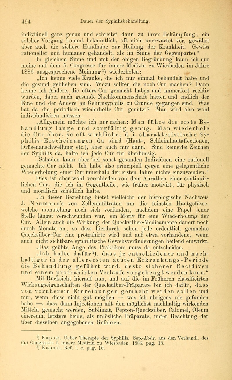 individuell ganz genau und schreitet dann zu ihrer Bekämpfung; ein solcher Vorgang kommt bekanntlich, oft nicht unerwartet vor, gewährt aber auch die sichere Handhabe zur Heilung der Krankheit. Gewiss rationeller und humaner gehandelt, als im Sinne der Gegenpartei. In gleichem Sinne und mit der obigen Begründung kann ich nur meine auf dem 5. Congresse für innere Medizin zu Wiesbaden im Jahre 1886 ausgesprochene Meinung^) wiederholen: „Ich kenne viele Kranke, die ich nur einmal behandelt habe und die gesund geblieben sind. Wozu sollten die noch Cur machen? Dann kenne ich Andere, die öfters Cur gemacht haben und immerfort recidiv wurden, dabei auch gesunde Nachkommenschaft hatten und endlich der Eine und der Andere an GrehirnSyphilis zu Grunde gegangen sind. Was hat da die periodisch wiederholte Cur genützt? Man wird also wohl individualisiren müssen. „Allgemein möchte ich nur rathen: Man führe die erste Be- handlung lange und sorgfältig genug. Man wiederhole die Cur aber, so oft wirkliche, d. i. charakteristische Sy- philis-Erscheinungen da sind (Haut-, Schleimhautaffectionen, Drüsenanschwellung etc.), aber auch nur dann. Sind keinerlei Zeichen der Syphilis da, halte ich jede Cur für überflüssig. „Schaden kann aber bei sonst gesunden Individuen eine rationell gemachte Cur nicht. Ich habe also principiell gegen eine gelegentliche W^iederholung einer Cur innerhalb der ersten Jahre nichts einzuwenden. Dies ist aber wohl verschieden von dem Anrathen einer continuir- lichen Cur, die ich im Gegentheile, wie früher motivirt, für physisch und moralisch schädlich halte. „In dieser Beziehung bietet vielleicht der histologische Nachweis J. Neumann's von Zelleniniiltraten um die feinsten Hautgefässe, welche monatelang noch sich vorfanden, nachdem eine Papel jener Stelle längst verschwunden war, ein Motiv für eine Wiederholung der Cur. Allein auch die Wirkung der Quecksilber-Medicamente dauert noch durch Monate an, so dass hierdurch schon jede ordentlich gemachte Quecksilber-Cur eine protrahirte wird und auf etwa, vorhandene, wenn auch nicht sichtbare syphilitische Gewebsveränderungen heilend einwirkt. „Das geübte Auge des Praktikers muss da entscheiden. „Ich halte dafür ^), dass je entschiedener und nach- haltiger in der allerersten acuten Erkrankungs-Periode die Behandlung geführt wird, desto sicherer Recidiven und einem protrahirten Verlaufe vorgebeugt werden kann. Mit Rücksicht hierauf nun, und auf die im Früheren classificirten Wirkungseigenschaften der Quecksilber-Präparate bin ich dafür, dass von vornherein Einreibungen gemacht werden sollen und nur, wenn diese nicht gut möglich — was ich übrigens nie gefunden habe —, dass dann Injectionen mit den möglichst nachhaltig wirkenden Mitteln gemacht werden, Sublimat, Pepton-Quecksilber, Calomel, Oleum cinereum, letztere beide, als unlösliche Präparate, unter Beachtung der über dieselben angegebenen Gefahren. ^) Kaposi, Ueber Therapie der Syphilis. Sep.-Abdr. aus den Verhandl. des (5.) Congresses f. innere Medizin zu Wiesbaden. 1886. pag. 18. -) Kaposi, Ref. 1. c. pag. 16. ,