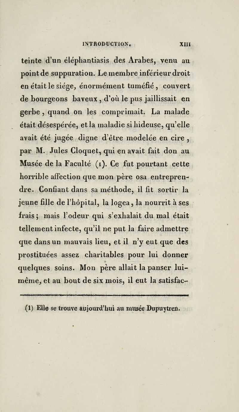 teinte d'un éléphantiasis des Arabes, venu au point de suppuration. Le membre inférieur droit en était le siége_, énormément tuméfié , couvert de bourgeons baveux , d'où le pus jaillissait en gerbe , quand on les comprimait. La malade était désespérée, et la maladie si hideuse, qu'elle avait été jugée digne d'être modelée en cire , par M. Jules Cloquet, qui en avait fait don au Musée de la Faculté (i). Ce fut pourtant cette horrible affection que mon père osa entrepren- dre. Confiant dans sa méthode, il fit sortir la jeune fille de l'hôpital, la logea, la nourrit à ses frais ; mais l'odeur qui s'exhalait du mal était tellement infecte, qu'il ne put la faire admettre que dans un mauvais lieu, et il n'y eut que des prostituées assez charitables pour lui donner quelques soins. Mon père allait la panser lui- même^ et au bout de six mois, il eut la satisfac- (1) Elle se trouve aujourd'hui au musée Dupuytreû.