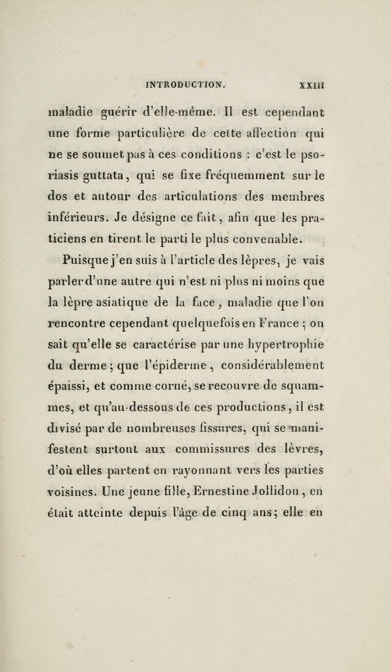 maladie guérir d'elle-même. Il est cependant une forme particulière de cette affection qui ne se soumet pas a ces conditions : c'est le pso- riasis guttata, qui se fixe fréquemment sur le dos et autour des articulations des membres inférieurs. Je désigne ce fait, afin que les pra- ticiens en tirent le parti le plus convenable. Puisque j'en suis à l'article des lèpres, je vais parler d'une autre qui n'est ni plus ni moins que la lèpre asiatique de la face^ maladie que l'on rencontre cependant quelquefois en France ^ on sait qu'elle se caractérise par une hypertrophie du derme ; que l'épiderme , considérablement épaissi, et comme corné, se recouvre de squani- mes, et qu'au-dessous de ces productions, il est divisé par de nombreuses fissures, qui se Tiiani- festent surtout aux commissures des lèvres, d'où elles partent en rayonnant vers les parties voisines. Une jeune fille, Ernestine JoUidon , en était atteinte depuis l'âge de cinq ans; elle en