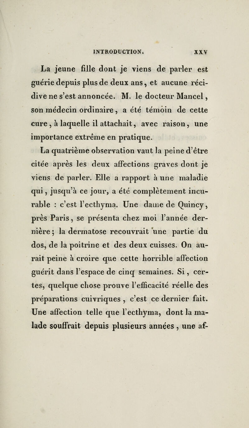 La jeune fille dont je viens de parler est guérie depuis plus de deux ans, et aucune réci- dive ne s'est annoncée. M. le docteur Mancel, son médecin ordinaire, a été témoin de cette cure 5 à laquelle il attachait, avec raison, une importance extrême en pratique. La quatrième observation vaut la peine d'être citée après les deux affections graves dont je viens de parler. Elle a rapport à une maladie qui, jusqu'à ce jour, a été complètement incu- rable : c'est l'ecthyma. Une dame de Quincy, près Paris, se présenta chez moi l'année der- nière ; la dermatose recouvrait une partie du dos, de la poitrine et des deux cuisses. On au- rait peine à croire que cette horrible affection guérit dans l'espace de cinq semaines. Si, cer- tes, quelque chose prouve l'efficacité réelle des préparations cuivriques , c'est ce dernier fait. Une affection telle que l'ecthyma, dont la ma- lade souffrait depuis plusieurs années, une af-