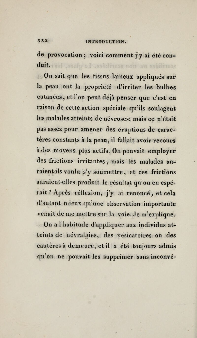 de provocation ; voici comment j'y ai été con- duit. On sait que les tissus laineux appliqués sur la peau ont la propriété d'irriter les bulbes cutanées, et Ton peut déjà penser que c'est en raison de cette action spéciale qu'ils soulagent les malades atteints de névroses; mais ce n'était pas assez pour amener des éruptions de carac- tères constants à la peau, il fallait avoir recours à des moyens plus actifs. On pouvait employer des frictions irritantes, mais les malades au- raient-ils voulu s'y soumettre, et ces frictions auraient-elles produit le résukal qu'on en espé- rait ? Après réflexion, j'y ai renoncé^ et cela d'autant mieux qu'une observation importante venait de me mettre sur la voie. Je m'explique. On a riiabitude d'appliquer aux individus at- teints de névralgies, des vésicatoires ou des cautères à demeure, et il a été toujours admis qu'on ne pouvait les supprimer sans inconvé-