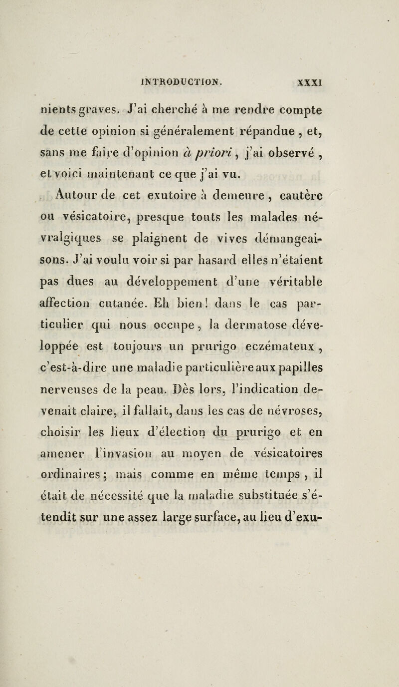 nients graves. J'ai cherché à me rendre compte de celle opinion si généralement répandue , et, sans me faire d'opinion à priori ^ j'ai observé , et voici maintenant ce que j'ai vu. Autour de cet exutoire à demeure , cautère ou vésicatoire, presque touts les malades né- vralgiques se plaignent de vives démangeai- sons. J'ai voulu voir si par hasard elles n'étaient pas dues au développement d'une véritable affection cutanée. Eh bien! dans le cas par- ticulier qui nous occupe, la dermatose déve- loppée est toujours un prurigo eczémateux , c'est-à-dire une maladie particulière aux papilles nerveuses de la peau. Dès lors, l'indication de- venait claire, il fallait, dans les cas de névroses, choisir les lieux d'élection du prurigo et en amener l'invasion au moyen de vésicatoires ordinaires; mais comme en même temps, il était de nécessité que la maladie substituée s'é- tendit sur une assez large surface, au lieu d'exu-