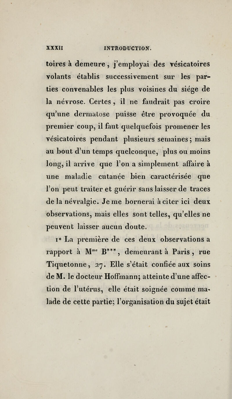 toires à demeure, j^employai des vésicatoires volants établis successivement sur les par- ties convenables les plus voisines du siège de la névrose. Certes , il ne faudrait pas croire qu'une dermatose puisse être provoquée du premier coup, il faut quelquefois promener les vésicatoires pendant plusieurs semaines ; mais au bout d'un temps quelconque, plus ou moins long, il arrive que l'on a simplement affaire à une maladie cutanée bien caractérisée que l'on peut traiter et guérir sans laisser de traces delà névralgie. Je me bornerai à citer ici deux observations, mais elles sont telles, qu'elles ne peuvent laisser aucun doute. 1° La première de ces deux observations a rapport a M'^ ;g*^^ ^ demeurant à Paris , rue Tiquetonne, 27. Elle s'était confiée aux soins de M. le docteur Hoffmann; atteinte d'une affec- tion de l'utérus, elle était soignée comme ma* lade de cette partie; l'oi^ganisation du sujet était