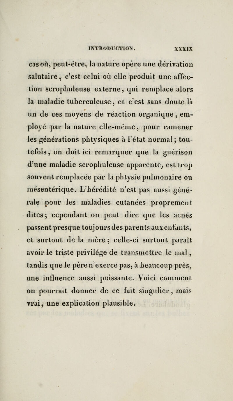 cas OÙ, peut-être, la nature opère une dérivation salutaire, c'est celui où elle produit une affec- tion scrophuleuse externe, qui remplace alors la maladie tuberculeuse, et c'est sans doute là un de ces moyens de réaction organique, em- ployé par la nature elle-même, pour ramener les générations phtysiques à l'état normal ; tou- tefois 5 on doit ici remarquer que la guérison d'une maladie scrophuleuse apparente_, est trop souvent remplacée par la plitysie pulmonaire ou mésentérique. L'hérédité n'est pas aussi géné- rale pour les maladies cutanées proprement dites i cependant on peut dire que les acnés passent presque toujours des parents auxenfants, et surtout de la mère ; celle-ci surtout paraît avoir le triste privilège de transmettre le mal, tandis que le père n'exerce pas, a beaucoup près, une influence aussi puissante. Voici comment on pourrait donner de ce fait singulier, mais vrai, une explication plausible.