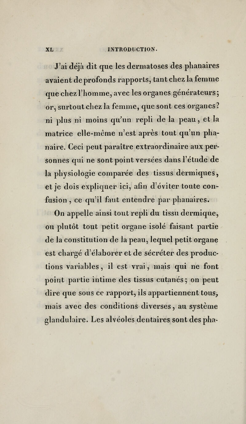 J'ai déjà dit que les dermatoses des plianaires avaient de profonds rapports, tant chez la femme que chez l'homme, avec les organes générateurs ; or, surtout chez la femme, que sont ces organes? ni plus ni moins qu'un repli de la peau, et la matrice elle-même n'est après tout qu'un pha- naire. Ceci peut paraître extraordinaire aux per- sonnes qui ne sont point versées dans l'étude de la physiologie comparée des tissus dermiques, et je dois expliquer ici, afin d'éviter toute con- fusion 5 ce qu'il faut entendre par phanaires. On appelle ainsi tout repli du tissu dermique, ou plutôt tout petit organe isolé faisant partie de la constitution de la peau, lequel petit organe est chargé d'élaborer et de sécréter des produc- tions variables, il est vrai, mais qui ne font point partie intime des tissus cutanés; on peut dire que sous ce rapport, ils appartiennent tous^, mais avec des conditions diverses, au système glandulaire. Les alvéoles dentaires sont des pha-