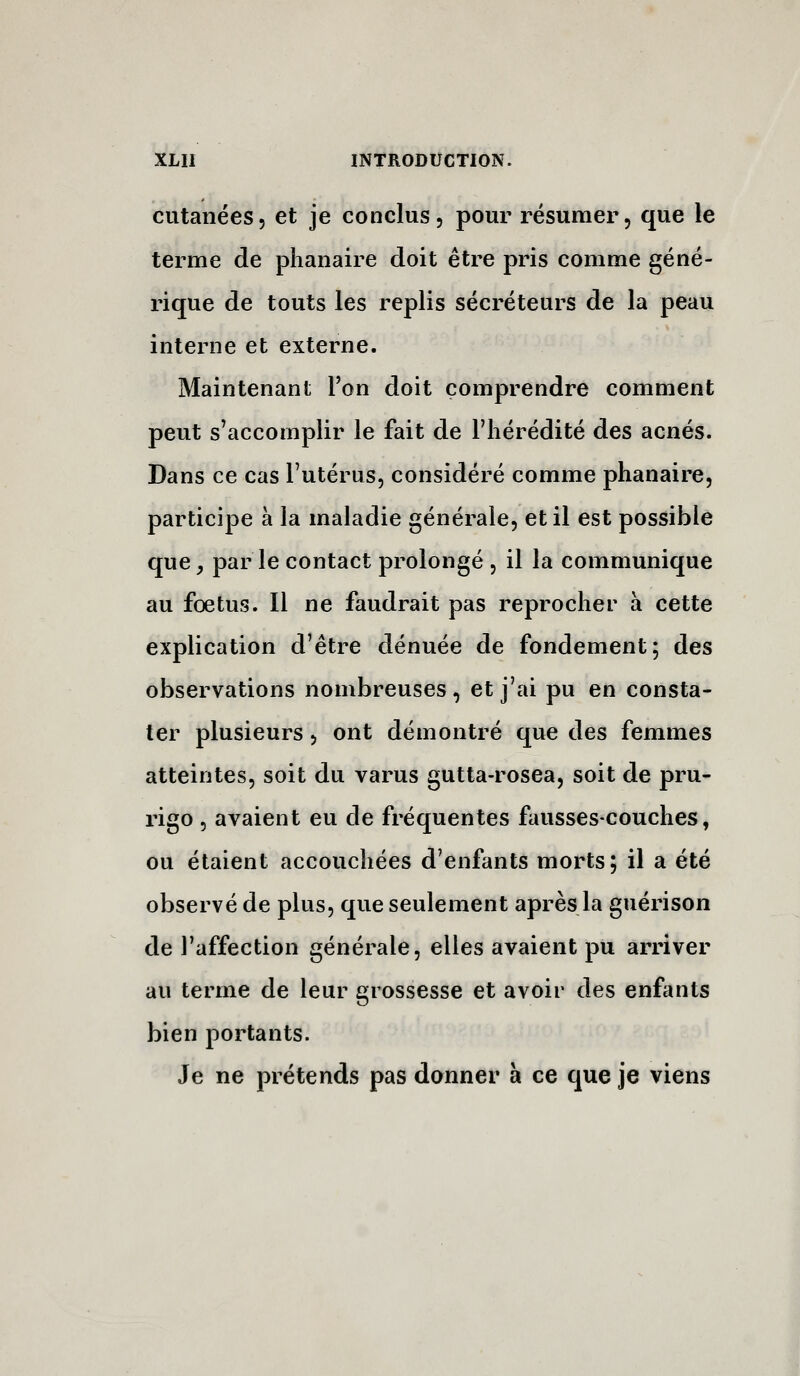 cutanées, et je conclus, pour résumer, que le terme de plianaire doit être pris comme géné- rique de touts les replis sécréteurs de la peau interne et externe. Maintenant l'on doit comprendre comment peut s'accomplir le fait de l'hérédité des acnés. Dans ce cas l'utérus, considéré comme phanaire, participe à la maladie générale, et il est possible que, par le contact prolongé , il la communique au fœtus. Il ne faudrait pas reprocher à cette explication d'être dénuée de fondement; des observations nombreuses, et j'ai pu en consta- ter plusieurs, ont démontré que des femmes atteintes, soit du varus gutta-rosea, soit de pru- rigo 5 avaient eu de fréquentes fausses-couches, ou étaient accouchées d'enfants morts; il a été observé de plus, que seulement après la guérison de l'affection générale, elles avaient pu arriver au terme de leur grossesse et avoir des enfants bien portants. Je ne prétends pas donner à ce que je viens