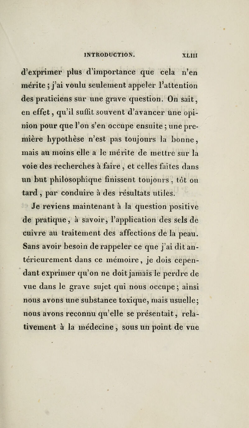 d'exprimer plus d'importance que cela n'en mérite ; j'ai voulu seulement appeler l'attention des praticiens sur une grave question. On sait, en effet, qu'il suffit souvent d'avancer une opi- nion pour que l'on s'en occupe ensuite ; une pre- mière hypothèse n'est pas toujours la bonne, mais au moins elle a le mérite de mettre sur la voie des recherches à faire , et celles faites dans un but philosophique finissent toujours , tôt ou tard, par conduire à des résultats utiles. Je reviens maintenant à la question positive de pratique, à savoir, l'application des sels de cuivre au traitement des affections de la peau. Sans avoir besoin de rappeler ce que j'ai dit an- térieurement dans ce mémoire, je dois cepen- dant exprimer qu'on ne doit jamais le perdre de vue dans le grave sujet qui nous occupe ; ainsi nous avons une substance toxique, mais usuelle; nous avons reconnu qu'elle se présentait, rela- tivement à la médecine, sous un point de vue