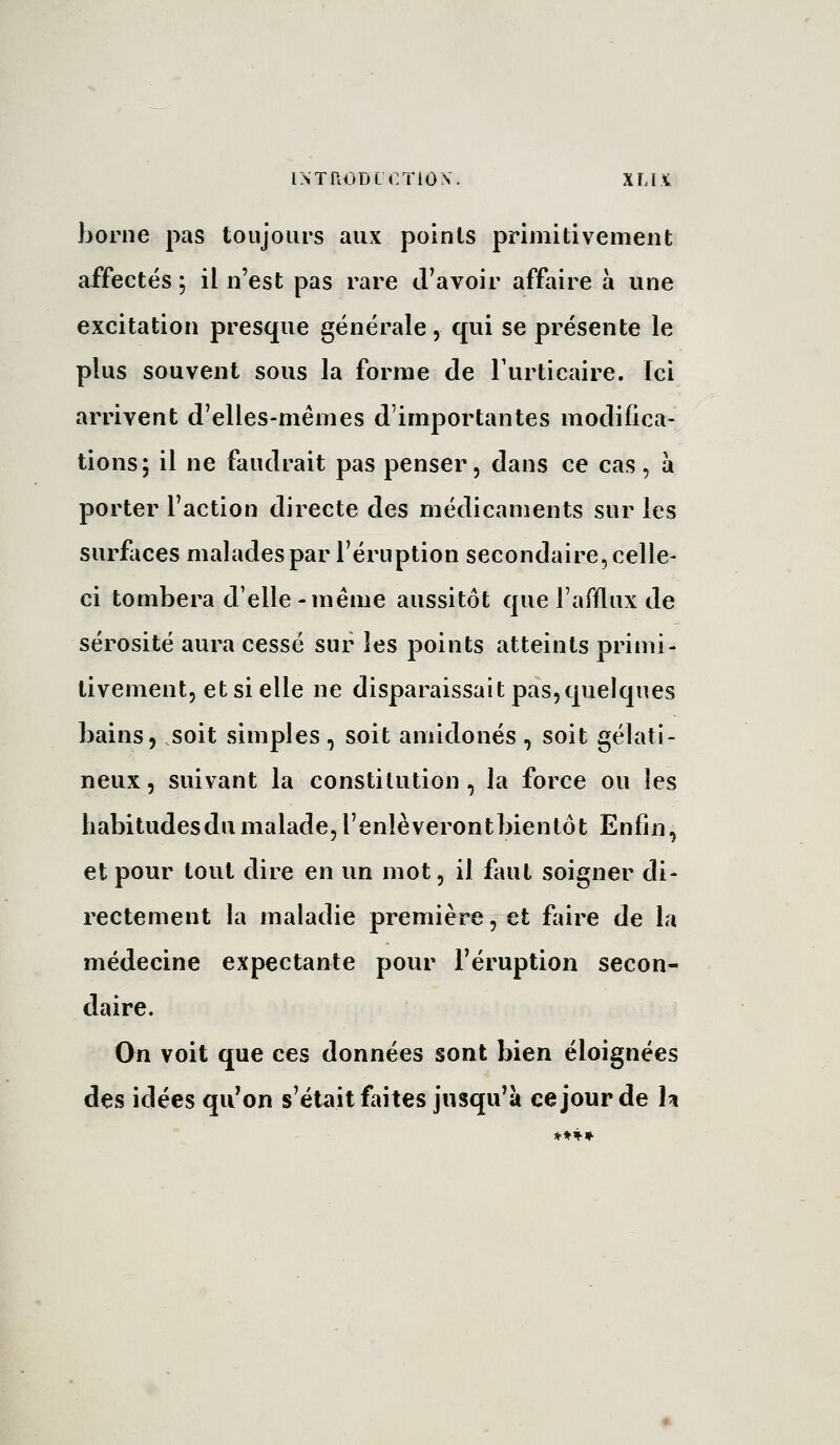 INTllOD LOTION'. Xl.li borne pas toujours aux points primitivement affectés ; il n'est pas rare d'avoir affaire à une excitation presque générale, qui se présente le plus souvent sous la forme de Turticaire. Ici arrivent d'elles-mêmes d'importantes modifica- tions; il ne faudrait pas penser, dans ce cas, à porter l'action directe des médicaments sur les surfaces malades par l'éruption secondaire, celle- ci tombera d'elle-même aussitôt que l'afflux de sérosité aura cessé sur les j^oints atteints primi- tivement, et si elle ne disparaissait pas,quelques bains, soit simples , soit amidonés , soit gélati- neux, suivant la constitution, la force ou les habitudesdumalade,l'enlèverontbientôt Enfin, et pour tout dire en un mot, il faut soigner di- rectement la maladie première, et faire de la médecine expectante pour l'éruption secon- daire. On voit que ces données sont bien éloignées des idées qu*on s'était faites jusqu^à ce jour de h *»'^»