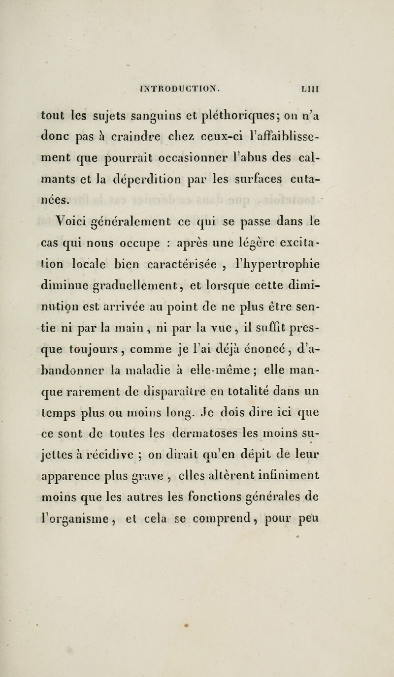 tout les sujets sanguins et pléthoriques; on n'a donc pas a craindre chez ceux-ci l'affaiblisse- ment que pourrait occasionner l'abus des cal- mants et la déperdition par les surfaces cuta- nées. Voici généralement ce qui se passe dans le cas qui nous occupe : après une légère excita- tion locale bien caractérisée , l'hypertrophie diminue graduellement, et lorsque cette dimi- nution est arrivée au point de ne plus être sen- tie ni par la main , ni par la vue, il suffît pres- que toujours 5 comme je l'ai déjà énoncé, d'a- bandonner la maladie à elle-même ; elle man- que rarement de disparaître en totalité dans un temps plus ou moins long. Je dois dire ici que ce sont de toutes les dermatoses les moins su- jettes à récidive ; on dirait qu'en dépit de leur apparence plus grave , elles altèrent infiniment moins que les autres les fonctions générales de l'organisme 5 et cela se comprend, pour peu