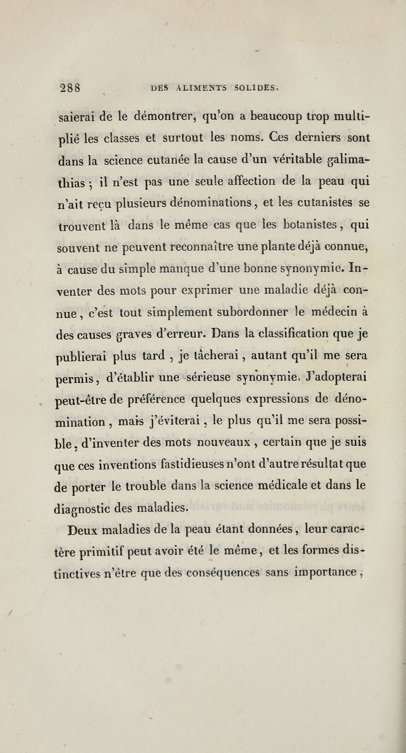 salerai de le démontrer, qu'on a beaucoup trop multi- plié les classes et surtout les noms. Ces derniers sont dans la science cutanée la cause d'un véritable galima- tliias ^ il n'est pas une seule affection de la peau qui n'ait reçu plusieurs dénominations, et les cutanistes se trouvent là dans le même cas que les botanistes, qui souvent ne peuvent reconnaître une plante déjà connue, à cause du simple manque d'une bonne synonymie. In- venter des mots pour exprimer une maladie déjà con- nue , c'est tout simplement subordonner le médecin à des causes graves d'erreur. Dans la classification que je publierai plus tard , je lâcherai, autant qu'il me sera permis, d'établir une sérieuse synonymie. J'adopterai peut-être de préférence quelques expressions de déno- mination , mais j'éviterai, le plus qu'il me sera possi- ble . d'inventer des mots nouveaux , certain que je suis que ces inventions fastidieuses n'ont d'autre résultat que de porter le trouble dans la science médicale et dans le diagnostic des maladies. Deux maladies de la peau étant données, leur carac- tère primitif peut avoir été le même, et les formes dis- tinctives n'être que des conséquences sans importance ,