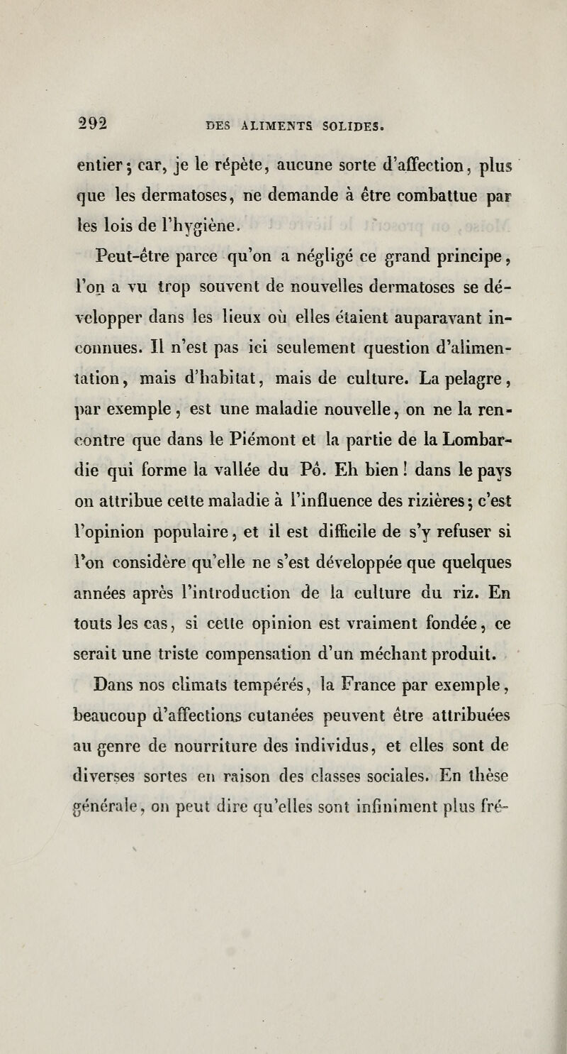 entier; car, je le répète, aucune sorte d'affection, plus que les dermatoses, ne demande à être combattue par les lois de l'hygiène. Peut-être parce qu'on a négligé ce grand principe, l'on a vu trop souvent de nouvelles dermatoses se dé- velopper dans les lieux où elles étaient auparavant in- connues. Il n'est pas ici seulement question d'alimen- tation , mais d'habitat, mais de culture. La pelagre , par exemple, est une maladie nouvelle, on ne la ren- contre que dans le Piémont et la partie de la Lombar- die qui forme la vallée du Po. Eh bien 1 dans le pays on attribue cette maladie à l'influence des rizières ; c'est l'opinion populaire, et il est difficile de s'y refuser si Ton considère qu'elle ne s'est développée que quelques années après l'introduction de la culture du riz. En touts les cas, si cette opinion est vraiment fondée, ce serait une triste compensation d'un méchant produit. Dans nos climats tempérés, la France par exemple, beaucoup d'affections cutanées peuvent être attribuées au genre de nourriture des individus, et elles sont de diverses sortes en raison des classes sociales. En thèse générale, on peut dire qu'elles sont infiniment plus fré-